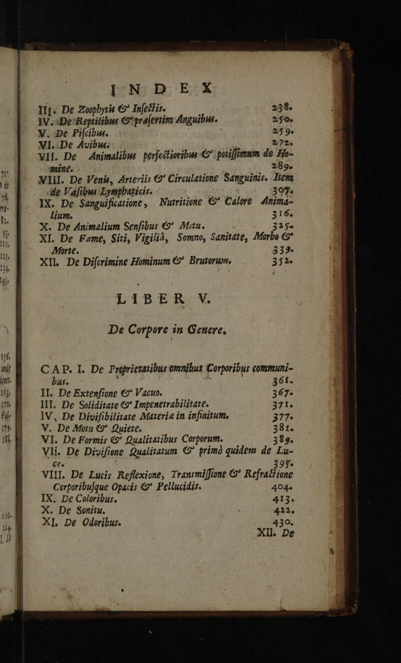 |INDEtKX IIj. De Pbi € In[edtis. 238. IV. De Reptilibus € prajertim Anguibis. 250 V. De Pi[cbws. 259. VI. .De Avibiu. 272. VH. De Animalibws perfectioribus «&amp; potiffimum de Ho- mint. 289. XII. De Venit, Arteriis 6? Circulatione Sanguinis. Iter e Vafibus Lympbaticis. - 3097. IX. De Sanguifiatione , Nutriiome €? Calor 4mima- lium. 316. X. De Animalium Senfibus €? Mitu. 215. XL. De Fame, Siti, Vigilià, Somno, Sanitate, Morbo G* Morte. 333. XIl. De Di[crimine Hominum 9. Brutorum, 243. De Corpore in Genere, ( ^ P. I. De Priprietatibus omnihus Corpribus communi- us. 361. II. De Extenfione €? Vacue. 367. lV, De Divifibilitate Materie in infinitum. 377. V. De Motu G^ Quiete. 381. VI. De Formis €? Qualitatibus Corporum. 389. Vli. De Divifiene Qualitatum primo quidem de Lu- C2. VIII. De Lucis Reffexione, Transmiffione G* Refrain Cerporibu[que Opacis ?. Pellucidis. 404. IX. De Coloribus. 413. X. De Sonitu. 422. XI De Odoribus. 430. Xll. De