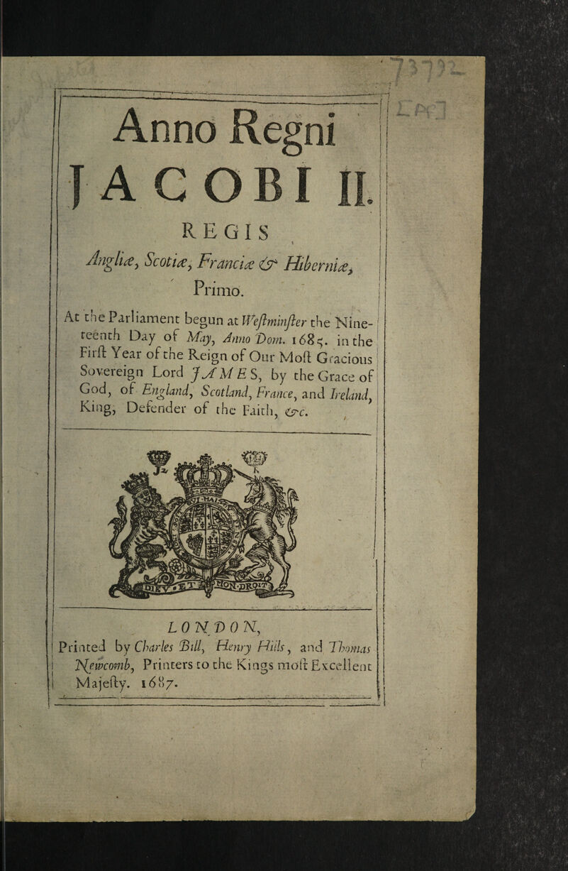 * REGIS t Anglic^ Scottyy Frdnct^ fitbcrni^^ Priind. the Parliament begun at Weflminfier the Nine- I eenth Day of May, Anno'Dorn. 168^5. in the | 'irft Year of the Reign of Our Moft Gracious iovereign Lord JMMES, by the Grace of jod, of England, Scotland, France, and Ireland, LONDON, iated by Charles Billy Henry Hiils ^ i^niMhomas JS^ewcomby Printers to the Kings molt Excellent M a jelly. 1687. m /amrsK [ jfbsjjgfc^jW iMr J if* K mlTaSSSr^^ dMulSRi^ vv^