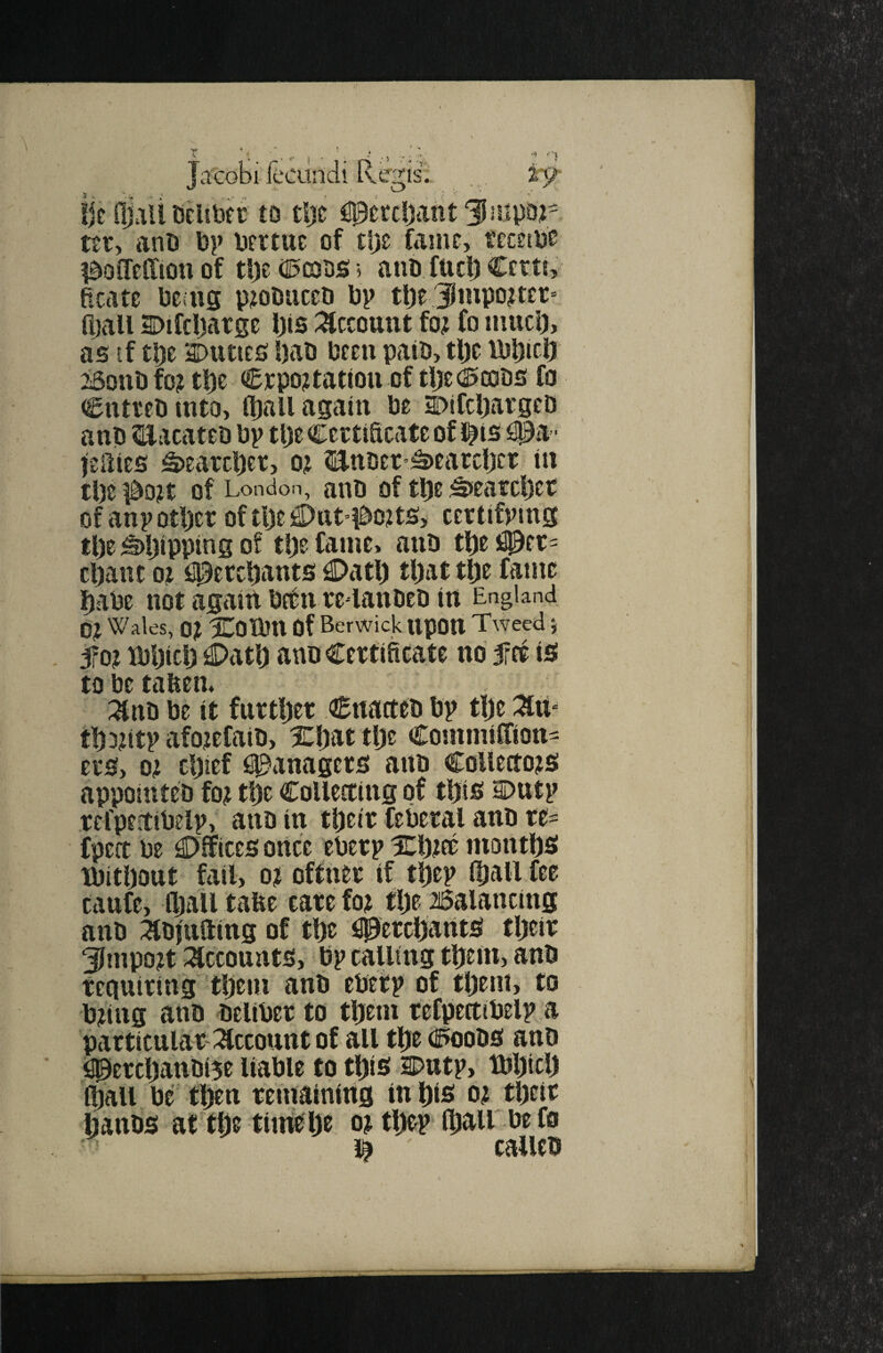 j.icobi £x'iindi Regis:: ,, , zy ijc fljali Deiibff to tl)t ^perdjantlJmpor ttr, anO bp bertuc of tlje fame, tecetbe ?doMton of tl)e (ll5iX!i)s; 5 ant fuel) Certi, Rcate being p;iobiiceD bp tl)e3tnpo?ter» a>tU SDifcljarge i)is i^ccount fo? fo muci), as if tl)e aDuties bab been paib, tbe fbljicii iSonbfo? tbe Crpo^tattou of tljec^iaabs fo Cntteb into, (ball again be a>ifcl)argcD anb ^llacateb bp tbeCertiScateof l^ts i^a- leiiies Searcher, 0? Hnber’^earcljcr in tbc ido?t of London, anb of tbe ;^earcl)ct of anp other of t\)t !2)ttt’#oits> certifpmg the ^hipping 0! tl)e fame, anb tbt i^er- chant 01 flpetthants C>ath that the fame habe not again bftn re-lanbeb in England 0> Wales, 0? Xoibn Of Berwick ttpOtt Tweed 5fo? ibhich C>ath anb Certificate no 5ffr is to be tafien* :^nb be it further Cnatteb bp tlje th^ntp afojefaib, Xhat the Cosnmiffion^ ers, 01 chief Managers anb CoUeaojs appotnteb fo? the CoUetting of thib Dutp refpertibelp, anb in their feberal anb re^ fpert be €>fficesortce eberp Xh?ee months tbithout fail, 0? offner if thep (hall fee Caufe, (hall tafie care fo? the iSalancing anb ^Ibjufting of the Merchants their Smpo?t ^^ccounts, bp calling them, anb teaniring them anb ebetp of them, to b?ing anb beliber to them refpettibelp a patticular i^ccount of all the (^oobs anb SPerchanbi5e liable to this SPntp, tblpch (hall be then remaining in his 0? their hanbs at the timfe he 0? thep (hall be fo calleb
