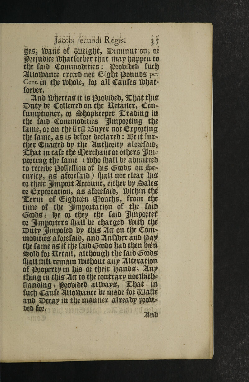 Jacobi feculidi Regis^ | f |e5i iuittt of S)inuttUt''on> #?cjttD!ce ibftatfociicr tl)at tnai> happen to tDs fait! CominoOttitjS: idjoPiOeo fuel) 3tUoU)artce ctcceO not Cigljt i^ounDO per Cenc.ui tl)0XDljole, fo^ all Caufes Mjat* foeUer* ;^nti ia)()erbab; it io Xljat tljig SDutpbt Collecteli on tlje Eetailerj-Con- funiptioner, o? ^liopUtepct Xtatiug irt tljc fail! ConimoOitics; ^mpojtiug tl)e fame, oj on tl)e fttH aisupet not Crpo^ting tbe fajne, as is before beclareb x 26e it fiit' tljet (inacteb bp tl)e :^utljo?itp atoicfaib, Xl)at in cafe tje #etenant oz otljers 3Jm= porting tbe fame (il)l)o l^all be abmittet! to receibe J^oUeCTion of l)is (iojbs on^e- curitp, as afozefalb) lljall not cleat Ijis oz tljeit Jmpozt Account, eitbet bp ^ales oz Ctpoztattort, asafozefaib, lbitl)intl)| Xerm of Cigbteen fipontbs, from tp time of tbe Jrapoztation of tbe faib <l5a)t!S ; i^e oz tbep tl)e faib Jfmpoztef oz SnWtets (ball be cljargeb tbitlj tlje aotttp Jmpofeo bp this on tl)e Com- mobities afozefatb, anb :^nflbet anb i^ap *S)olb foz detail, altbongl) tlje faib 0cbbS Oiall aill temain tbitljont anp WnatioU of 0zopertp in b(S oz tbeit i^anbs; ^np tbtng in tljis Z(t to tl)e conttarp notltttb^ ftanbing? i^zObibeb altbaps, Xl)at in fuel) Caufe :auoibance be mabe foz anb Decap in tbe mannet alteabp pzobi^ beb foz* 'Mrm