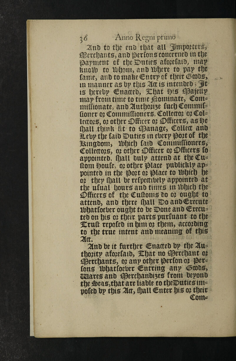 Znh to tlje niD ti)at all 3lmpQ?ref^j ^^ercljants, anu lacrfons concerned In tlje Idapnient cf t^e SDiuirs afo^efalOi map fenolD to Mjoin, anD iDl)£re to pap tl)e famt, anD to mafee Cntrp of tljelt d^coBS, m manner as: pp tl)is ^ct is: intenUeD; Jit is ijcrePp CnatttB, Xl)at tts! idpai'eiip map from time to time ij^ominate, Com- milfidnate, ano ^utljo?i5e fuct) Commif== fioner o? Commilfioners!, Collector o? Col¬ lectors:, 0? Oliver £)fficer or Oificers:, as l^e l^all .tljinli fit to spanase, Collect ano Xepp t^e fait) ^Duties in ePerp i^ort of t^ie Bingdom* iPljicl) faio Commiffiouers, CoUertors, or otljer dDfiflcer or dDfficers fo appointed, fl)all dulp attend at tl)e Cu- ftoml^oufe, or otl)er 0lace pudlicKlp ap¬ pointed in tl)e i^ort or i^lace to lbl)icl) lie or tl)ep lljall de refpertiPelp appointed at tl)e ufual IjourS and times in iPljicl) tl)e dDfficers of tl)e Cuftoms do or ougftt to attend, and tl)ere lliall Do and Crecute Xb^atfoePer ougljt to Pe Done and Credi¬ ted on 1)15 or tl)eir parts pnrfuant to tl)e Xrnft repofed inbim or tl)dn, according to tl)e true intent and meaning of t^is Znn Pe it fnrtlier enacted Pp tl)e Zn- tlioritp aforefaid, Xbat no dpercliant or flJereSants, or anp otlier iderfon or 0er- fons tPliatfoePer Cntring anp <l5oods, laaares and ^ercliandi^es from Pepond tl)e ^eas,tj)at are liaPle to tljeDuties im^ pofed pp tpis (ball enter DiS or tfieir Com«=