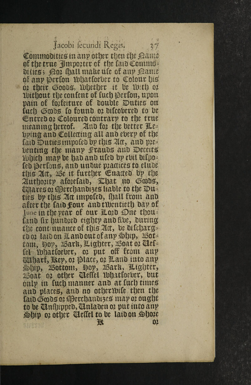 J facobi jfecundi Regis, .. !> / CoiniJtobitieg lu anp other tljeti t|)e iliiaiiie pf the true Jnipo^ter of the faio CcmniO> bitieSi (hall maiie ufe of anp jEame of anv lE^erfon tPhatfoePet to Colour hi^ b? their ®mhSy Mjether it he ihitl) o? tbithout the confeut of fuch l^erfou, upon pain of forfeiture of tsouhle iDuties ou fuch C!03hs fo fouuo or hifeohereh to he CntreD or Coloureh coiurarp to the true uieauittshereof. :^nh for the better hping anh CoUeetius all anh eherp of the fail) 2)uties impofeh hp this i^rt, auh pre^ hentiUg the inanp frauhs auh 2Deceit^ ihljieh iitap he hah auh ufeh hp ehil hifpo- feh i^erfonh) auh utihue practices to eluue this Mz it further Cuaaeh hp tlje ^uthhritp aforefaih, Xljat uo 0a3hs, SiHares or f^erchanhi5es liable to the l>tt- ties hp this 2lrt iuipofeh, Oiall from anh after the faihSfour auh ttheutieth hap of June in the pear of our Horh €)ne tljou^ fauh fir hauhreh eightp auh She, huriug the cout*tuiattce of this ^Ict, he hifehars^ ehor laihonllauhoutofanp^hip> 26ots= torn, l^op, 2i6arU> Highter, 2i5oat or Bef^ fel ihhatfoeher, or put of from aup OTharf, Bep, or l^lace, or I^auh iuto aup ^hiPj Bottom, i^op, Bam, ^tighter, 26oat or other ^UelTel thhatfoeher, hut bnip ill fuel) mauuer anh at fuel) times auh places, anh no otherfhife then the faih dDfeohS or #erchanhi5es map or ought to he toihippeh, Bulahen or put iuto aup ^hip hr other ^fcelfel to he lath on ;S)hhre  n or
