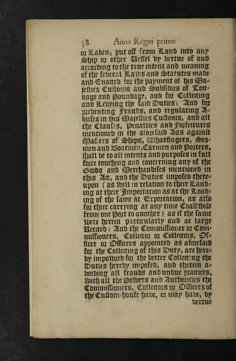 0? llaMnj put oSf ftotii ?lauti into atip ^ijip 0? otljer Keitel Mv tjcrtue of anti acco?Dins to tlje true intent ano meaning of tpe fePerra Hau^s ano ;^tattttes maoe ano Cnaneo to? tlje papment of l)is 3Pa= feities CttSotits anO ^nbfiOies! of Xon- nage ano i^ountiag?, anO fo? CoUeaing ano If eoping tije faio Duties i :^no fo? p?eOenting ftauos, anO regulating Z- bufes in tis fiPafeSies Cuftoms, ano all tbt ClauCcs, idenalties anO ^forfeitures mentioneo in tl)e aforcfaiO :^tts againft Raders of ^bipsf> 0®barfingers> ^ea» men ano 26oatmen,Carmen ano i^orters, (ball be to all intents ano purpofes in full force touching ano concerning anp of the <i5£D0S ano i00erchanOifes mentioneo in this ;^ct, ano tpe Duties impofeo there* upon (as mil in relation to their Hano* ing at their importation as at the Hoao* ing of the fame at Crportation, as alfo for their carrping at anp time Coaftlbife from one |Oort to another) as if the fame tbere herein particularlp ano at large iaectteo; :^no the Commiffioner or Com- miffioners. Collector or Collectors, C)f* Beer or Officers appointeo as aforefaio for the Collecting of this Dutp, are here* bp impotbreo for the better Collecting the Duties herebp impofeO, ano therein a* boiOing all frauos anounoue practices, ibith all the lOotbers ano :^uthorities the Commifftoners, Collectors or Officers of the Cuftom=houfe habe, or map habe, bp ' bertue
