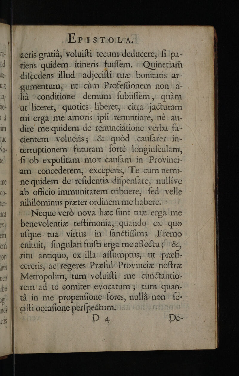 aeris gratia, voluifti tecum deducere; fi pa- tiens quidem. itineris fuiffem. : Quinetiam di(cedens illud: adjecifti: tux bonitatis ar- gumentum, : ut cum Profeffionem non | a- lià ^conditione demum íubiiffem ,; quàm ut liceret, quoties. liberet, . citra jacturam tui erga me amoris ipfi renuntiare, né- au- dire me quidem de renunciatione verba fa- centem volueris; .&amp;: quód .caufarer in- terruptionem / faturam. forté. longiufculam, fi:ob expofitam: mox caufam in Provinci- nihilominus prater ordinem me habere. Neque veró nova hzc funt tux erga ime benevolentix teftimonia, quando ex quo ufque tua virus in fanctifima .Eremo enituit, fingulari fuifti erga meatfe&amp;u; | &amp;, ritu antiquo, ex illa. affüumptus, ut prxfr- cereris, ac regeres Praíul Provincix noftre Metropolim, tum voluifti; me cunctanto- rem ad te comiter evocatum ; tim. quan- tà in me propenfione fores, nullà: non | fe- cifti occafione perípectum. : | | deb Pam: De-
