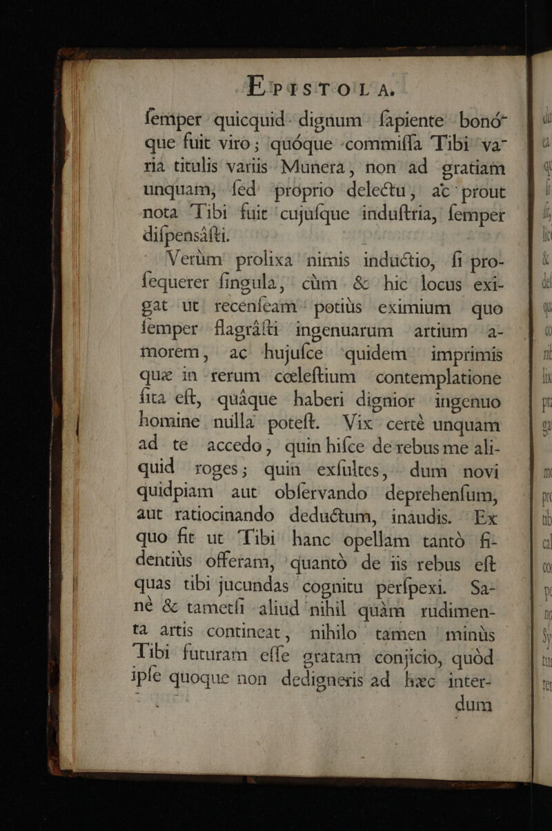 femper quicquid dignum - fapiente  bonó- que fuit viro; quóque :commiffa Tibi va- ra titulis vais. Munera, non ad gratiam unquam, Ííed proprio delectu, at' prout nota 'Tibi fuit 'cujufque induftria, femper difpensáfti. Verüm prolixa nimis inductio, fi pro- fequerer fingula, . cüm . &amp; hic locus exi- gat ut. recenfeam'! potis eximium — quo lemper. flagrálti ingenuarum artium — a- morem, ac hujufce 'quidem ^ imprimis quie in rerum coeleftium | contemplatione fia eft, quáque haberi dignior ingenuo homine nulla poteft. Vix. certé unquam ad te accedo, quin hifce de rebus me ali- quid roges; quin exfultes,» dum | novi quidpiam aut obfervando deprehenfum, aut ratiocinando deductum, inaudis. Ex quo fit ut Tibi hanc opellam tantó fi- dentiüs offeram, 'quantó de iis rebus eft quas tibi jucundas cognitu perípexi. —Sa- né &amp; tametfi aliud nihil quàm. rudimen- tà artis contineat, nihilo tamen ^ minüs Tibi futuram effe gratam conjicio, quód iple quoque non dedigneris ad hzc inter- us dum