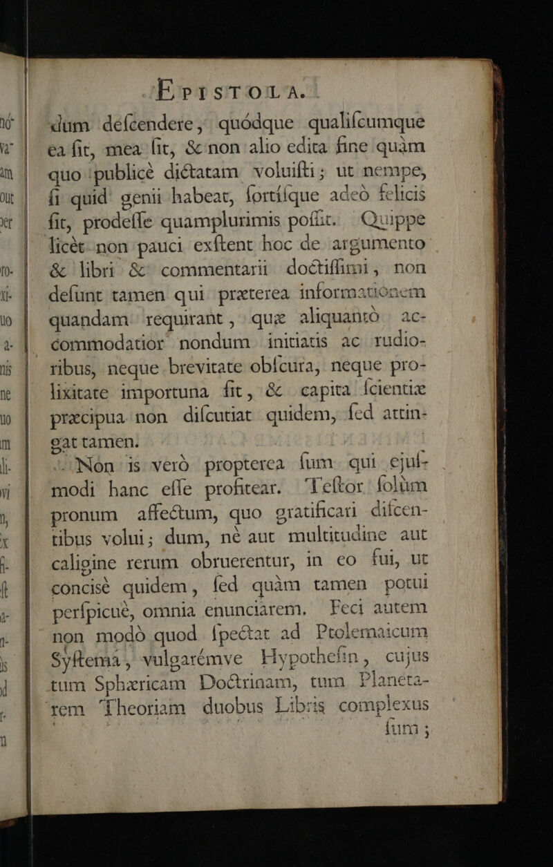 dum defcendere,;; quódque qualiícumque eafit, mea lit, &amp; non alio edita fine quàm quo publicé diétatam voluifti; ut nempe, (i quid' genii habeat, fortííque adcó felicis fit; prodeffe quamplurimis pof&amp;t. — Quippe licét.non pauci exftent hoc de argumento &amp; libri &amp;^commentari doéctffimi, non defunt tamen qui praterea informanonem quandam. requirant, quz aliquantó ac- commodatior nondum initiatis ac rudio- ribus, neque brevitate obícura, neque pro- lixitate importuna fit, &amp; capita lcientix precipua non diícutiat quidem, íed attn- cat tamen. | NOn is veró propterea fum. qui cjul- modi hanc eíle profitear. —Feftor folum pronum affe&amp;um, quo gratificad diícen- tibus volui; dum, né aut multitudine aut caligine rerum. obruerentur, in. co fui, ut concisé quidem, fed quàm tamen potui perfpicué, omnia enunciarem. — Feci autem non modó quod lpe&amp;at ad Ptolemaicum Syftema, vulgarémve Hypothehin, cujus tum Spharicam. Doctrinam, tum Planeta- rem '[heoram duobus Libris complexus -