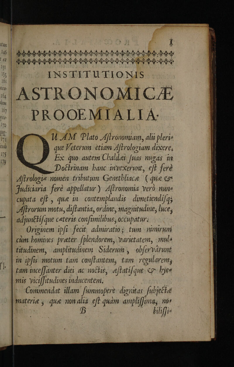 |. AASTRONOMICJE PROOEMIALLI À. W.AM . Plato Afironomiam, alii pleri? que Veterum. etiam Aftrologiam dixere, Ex quo: autem Chaldei [uas nugas im Dottrinam. banc invexerunt, eft fere | Mflrologie nomen tributum. Genetbliace (que EX |Judiciaria. feré appellatur). A(tronomia. Yerà. nune | ftrorum motu ,difLantia, ordme, mnagnitudine; luce; | adjmtti. que ceteris confi viia: y occupatur: Ürigmem ilt fecit adsit tum nimium cim bomines preter. [plendorem, varietatem, imul | titudinem, | amplitudinem. | Siderum , obfervaru nÉ | m. ipfis motum tam. con[Fantem, s regularem; | £ani tncefJ anter diei ac nockis, eftati[a 1H£ - «7 hyes | 9nis vicifJi tudines inducenteni, Commenda. illam. [ummoper?. dignitas. fubjetle B hiliffi-