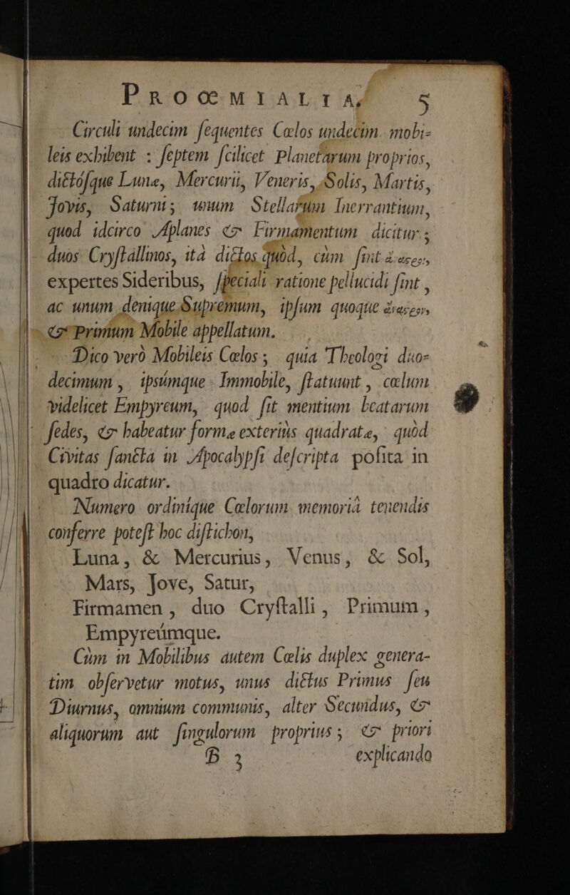 Circuli undecim. fequentes. Clos uidecim. mobi- leis exbibent. : feptem. fcilicet: Planetarum proprios, di&amp;ófque Lune, Mercuri, Veneris, Solis, Martis, jovis, Satur; ww Stellatum Inerrantiun, qued idcirco Jdplanes ez Firmamentum | dicitur. ; duos. CryfLállimos, ita. di&amp;los quód, cum [it ic, expertes Sideribus, /peciali ratione pellucidi fint , ac unum denique. Supremum, ipfum. quoque dieses, c Prinun Mobile appellatum. Dico veró Mobileis Clos ;— quia T heoloei dio videlicet Empyreum, | quod. [it mentium. bcatarum Civitas fantta in. /4pocalypft defcripta. pofita. in quadro dicatur. Numero | ordmique. Colorum. wmemorià. tenendas conferre poteft boc difTichon, Luna, &amp; Mercunus, Venus, &amp; Sol, Mars, Jove, Satur, Firmamen , duo Cryftalhi, Primum, Empyreümque. Cim in Mobilibus autem. Celis duplex: eenera- tim. obervetur motus, unus ditus Primus. [eu JDiurmnus, omnium communis, alter Secundus, 7 aliquorum aut Jimngulorum propriis 5 eC priori B3 explicando