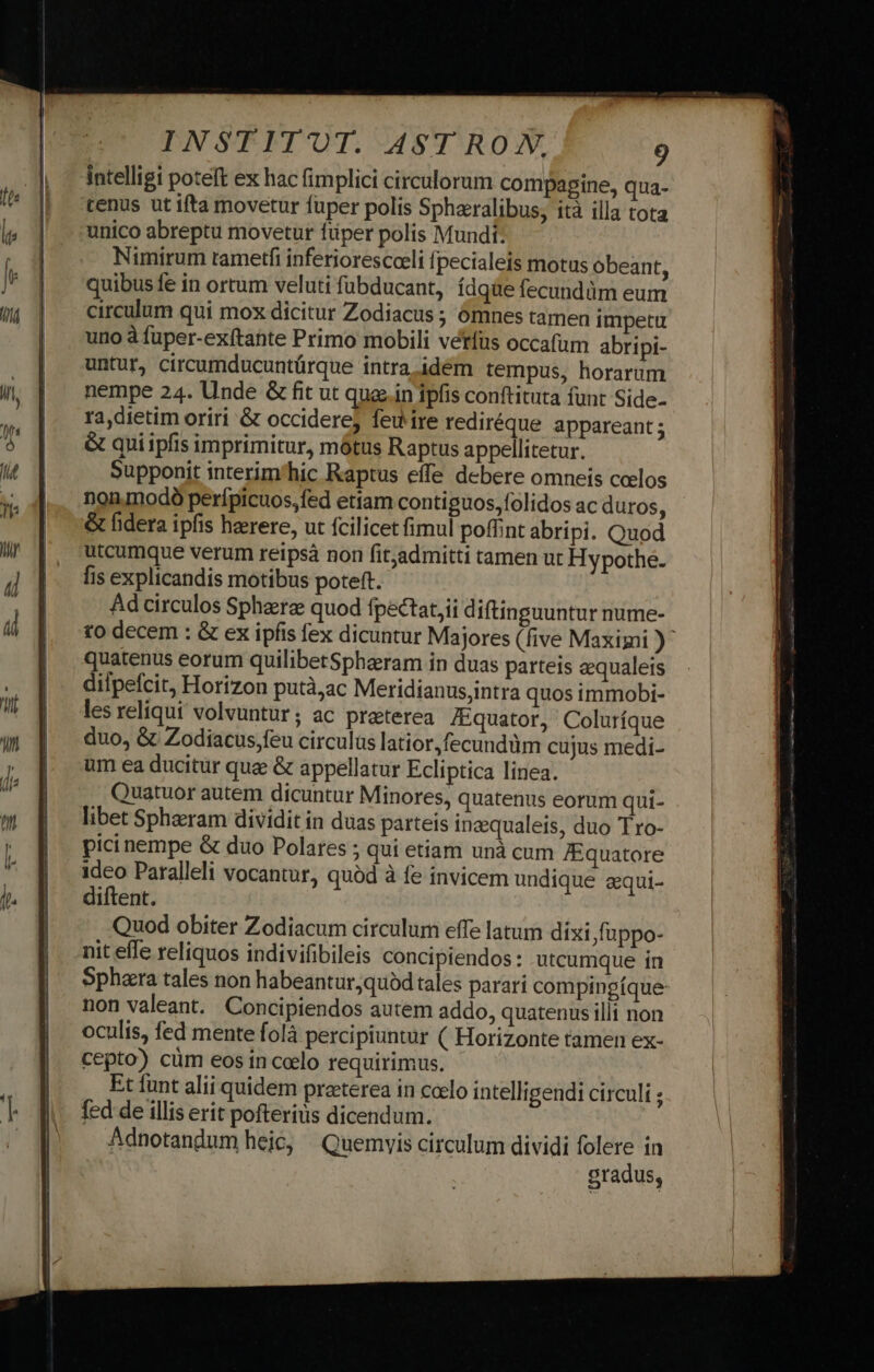 intelligi poteft ex hac fimplici circulorum compapine, qua- tenus ut ifta movetur fuper polis Sphacralibus, ità illa tota unico abreptu movetur füper polis Mundi: Nimirum tametfi inferiorescoeli fpecialeis motus obeant, quibus fe in ortum veluti fubducant, ídqüe fecundüm eum circulum qui mox dicitur Zodiacus ; Óómnes tamen impetu uno à fuper-exftante Primo mobili verfus occafum abripi- untur, circumducuntürque intra. idem tempus, horarum nempe 24. Unde &amp; fit ut quain ipfis conftituta funt Side- ra,dietim oriri &amp; occiderej feu ire rediréque appareant ; &amp; quiipfis imprimitur, mótus Raptus appellitetur. Supponit interim'hic Raptus effe debere omneis celos noninodó perfpicuos,fed etiam contiguos,folidos ac duros, &amp; fidera ipfis herere, ut fcilicet fimul poffint abripi. Quod utcumque verum reipsà non fit,admitti tamen ut Hypothe. fis explicandis motibus poteft. Ad circulos Sphaerz quod fpectat,ii diftinguuntur nume- to decem : &amp; ex ipfis fex dicuntur Majores (five Maximi )^ quatenus eorum quilibetSpharam in duas parteis eequaleis dilpefcit, Horizon putà,ac Meridianus,intra quos immobi- les reliqui volvuntur; ac preterea /Equator, Coluríque duo, &amp; Zodiacus,feu circulus latior, fecundüm cujus medi- um ea ducitur qua &amp; appellatur Ecliptica linea. Quatuor autem dicuntur Minores, quatenus eorum qui- libet Spharam dividit in duas parteis inaqualeis, duo Tro- pici nempe &amp; duo Polares ; qui etiam unà cum ]Equatore ideo Paralleli vocantur, quàd à fe invicem undique equi- diftent. Quod obiter Zodiacum circulum effe latum dixi fuppo- nit effe reliquos indivifibileis concipiendos: utcumque in Sphara tales non habeantur quód tales parari compingíque non valeant. Concipiendos autem addo, quatenus illi non oculis, fed mente folà percipiuntur ( Horizonte tamen ex- cepto) cüm eos in celo requirimus. Et funt alii quidem preterea in calo intelligendi circuli ; fed de illis erit pofteriüs dicendum. Adnotandum heic, Quemyis circulum dividi folere in gradus,