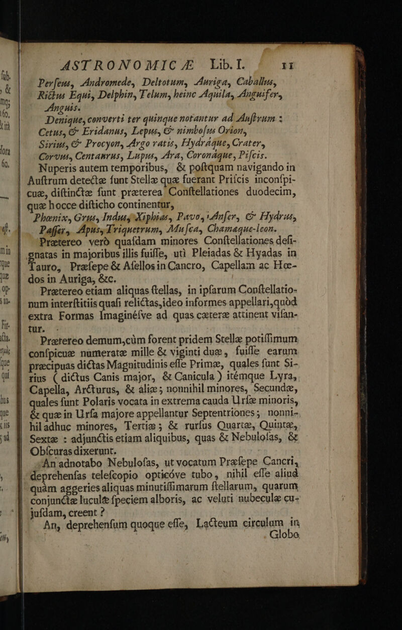 ASTRONOMIC.JE Lib.I. iJ Pev[eus, Andromede, Deltotum, Aurisa, Caballus, Ritlus Equi, Delphin, Telum, heinc Aquila, Anguifev, JAnguis. Denique, converti ter quinque notantur ad Anfevum 3 Cetus, €&amp; Eridanus, Lepus, €&amp; nimbo[us Orion, Sirius, € Procyon, Argo vatis, Hydraque, Crater, Corvus, Centanrus, Lupus, Ara, Coranaque, Pifcis. Nuperis autem temporibus, &amp; poftquam navigando in cuz, di(tinctz funt preterea Conftellationes duodecim, Phaenix, Grut, Indus Xiphias, Pavo,dn[er, &amp; Hydra, Paffey,, ApusyTriquetrum, Mu[ca, Chamaque-lcon. Pretereo vero quafdam minores Conftellationes defi- auro, Praíepe &amp; Aíellosin Cancro, Capellam ac Hoc- dos in Auriga, &amp;c. Pratereo etiam aliquas (tellas, in ipfarum Conftellatio- extra Formas Imaginéíve ad quas catere attinent vifan- tur. Practereo demum,cüm forent pridem Stelle potiffimum confpicuse numerate mille &amp; viginti due, fuifle earum praecipuas dictas Magnitudinis efle Prime, quales funt Si- rius ( dictus Canis major, &amp; Canicula ) itémque Lyra, Capella, Ar&amp;turus, &amp; álie ; nonnihil minores, Secunde, &amp; qua in Uirfa majore appellantur Septentriones; nonni- Sexta : adjunctis etiam aliquibus, quas &amp; Nebulolas, &amp; Obícuras dixerunt. | An adnotabo Nebulofas, ut vocatum Prefepe Cancri, deprehenfas telefcopio opticóve tubo, nihil effe aliud quàm aggeries aliquas minutiffimarum ftellarum, quarum conjunctz lucul fpeciem alboris, ac veluti nubecule cu- jufdam, creent ? — An, deprehenfum quoque effe, Lacteum circulum 1n Globo