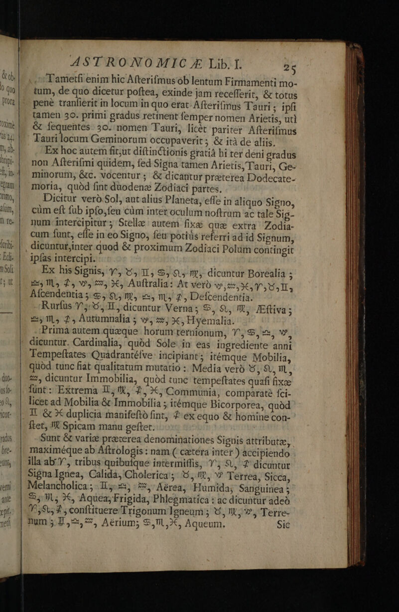 Tametfi enim hic Afterifmus ob lentum Firmamenti mo- tum, de quo dicetur poftea, exinde jam recefferit, &amp; totus pene tranfierit in locum in quo erat- Afterifimus Tauri ; ipfi tamen 30. primi gradus retinent femper nomen Arietis, ut] &amp; Íequentes. 30. nomen Tauri, licét pariter Afterifmus Tauri locum Geminorum occupaverit ; &amp; ità de aliis. Ex hoc autem fit;ut diftinctionis gratià hi ter deni gradus non Afterifmi quidem, fed Signa tamen Arietis, Tauri, Ge- minorum, &amp;c. vocentur; &amp; dicantur praterea Dodecate- moria, quód fint duodene Zodiaci partes. Dicitur veró Sol, aut alius Planeta, effe in aliquo Signo, cüm eft fub ipfo,feu cüm inter oculum noftrum ac tale Sig- num-intercipitur; Stelle autem fix&amp; qua extra Zodia- cum funt, effe in eo Signo, feu potis referri ad id Signum, dicuntut,inter quod &amp; proximum Zodiaci Poluimn contingit ipías intercipi. Ex hisSignis, ^, 9, 1, 5, 9, t. dicuntur Borealia ; E Ulo 2, v9, 5$, 3€, Auftralia: At vero V9,51,3€4 ^5 154 TT, AÍcendentia 5:65, $5 E, i, mL) 7, Defcendentia. Ruríus 5:5, 3L, dicuntur Verna; *, 9, X, IEfliva; E07, 24 Autumnalia 5 v, zs, c, Hyemalia. Prima autem queque horum ternionum, 1^, 9, zx, v?, dicuntur. Cardinalia, quód Sole in eas ingrediente anni Tempeftates. Quadrantélve: incipiant ; itémque Mobilia, quod tunc fiat qualitatum mutatio :; Media vero 5, 9SU WL, «*, dicuntur Immobilia, quód tunc tempeftates quafi fixae lunt : Extrema 1I; KR, 2, XX; Communia, comparaté fci- licet ad Mobilia &amp; Immobilia ; itémque Bicorporea, quàd T. &amp; x duplicia manifefto fint, 2 ex equo &amp; homine con- ftet, TR Spicam manu geftet. Sunt &amp; varie preterea denominationes Signis attributa, maximéque ab Aftrologis : nam ( cetera inter.) accipiendo illa ab^, tribus quibuique intermiffis, 1^; S, 7 dicuntur Sigua Ignea, Calida,'Cholerica'; 5, v» Terrea, Sicca, Melancholica ; 1,5. 5:5 5, Aérea, Humida; Sanguinea 5 1558, 3 ; conftituere Trigonum Teneum ; 6,1. v?, Terre- — s —— A P (—