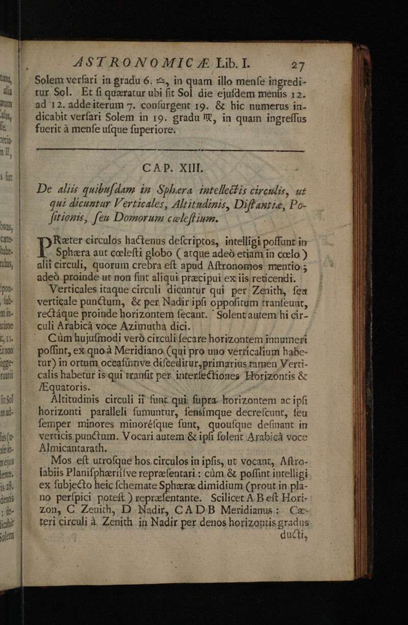 Solem verfari 1n gradu 6. &amp;, in quam illo menfe ingredi- tur Sol. Et fi queratur ubi fit Sol. die ejufdem meníis 12. ad 12. addeiterum 7. confürgent r9. &amp; hic numerus in- dicabit verfari Solem in 19. gradu t, in quam ingreffus fuerit à menfe ufque fuperiore. bí lE C AP. XIII. De aliis quibufdam im Sphera tatelle&amp;is circulis, uz qui dicuntur Verticales, Altitudinis, Diffantie, Po- fitomis, feu Domorum cweleftium. Rater circulos hactenus defcriptos, intelligi poffunt in Pp Sphaera aut coelefti globo ( atque adeó etiam in coelo ) alii circuli, quorum crebra eft apud Aftronomos mentio ; adeó. proinde ut non fint aliqui praecipui ex iis reticendi. Verticales itaque circuli dicüntur qui per. Zenith, fea verticale punctum, &amp; per Nadir ipfi oppofitum tranfeunt, rectáque proinde horizontem fecant. ' Solent autem hi cir- culi Arabicà voce Azimutha dici. Cüm hujufmodi veró circuli fecare horizontem innumeri poffint, ex.quo.à Meridiano. (qui pro uuo verticalium habe- tur) in ortum occafüinve diíceditur,primarias tamen Verti- calis habetur is. qui tranfit per. interfectiones Horizontis &amp; /Equatoris. Altitudinis circuli ii funt. qui: fupra. horizontem ac ipfi horizonti paralleli fumuntur, fensímque decreícunt, teu emper minores minoréfque funt, quouíque definant in verticis punctum. Vocari autem &amp; ipfi folent Arabicá voce Almicantarath. Mos eft utrofque hos.circulos in ipfis, ut vocant, Aftro- labiis Planifpheeriffve repreefentari.: càm. &amp; poffint intelligi ex fubjecto heic fchemate Sphaerze dimidium (prout in pla- no perfpici poteft ) reprafentante. Scilicet A.B eft Hori- zon, C Zeuih, D Nadir, CA DB Meridianus:. Ca teri circuli à Zenith in Nadir per denos horizontis Bradus duc Ís