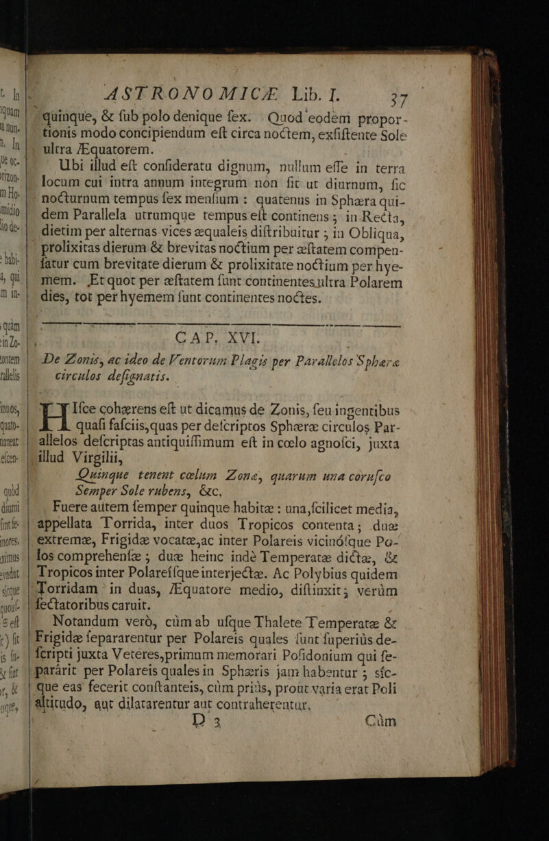 à nnn. l [n Iizon. 4, Qui m jn. qum Qntem F'lelis Quatp- Treat eiceft qui diomi ASTRONOMICA Lib. I. 37 quinque, &amp; fub polo denique fex: | Quod eodem propor- tionis modo concipiendum eft circa noctem, exfiftente Sole ultra /Equatorem. Ubi illud eft confideratu dignum, nullum effe in terra locum cui intra annum integrum non fit ut diurnum, fic nocturnum tempus fex menfium : quatenus in Sphaera qui- dem Parallela utrumque tempus elt continens ;. in.Reéta, dietim per alternas vices zequaleis diftribuitur ; in Obliqua, prolixitas dierum &amp; brevitas noctium per zeftatem compen- fatur cum brevitate dierum &amp; prolixitate noctium per hye- mem. ,Etquot per aftatem funt continentes ultra Polarem dies, tot per hyemem funt continentes noctes. Ln ——————S—S———————— ET VERF IMZX2,5 0n GATTI De Zionis, ac ideo de Ventorum Plagis per Parallclos Spbara circulos defianatis. om —À MM M Ifce cohzrens eft ut dicamus de Zonis, feu ingentibus quafi fafciis,quas per defcriptos Sphere circulos Par- allelos defcriptas antiquiffimum eft in coelo agnofci, juxta illud Virgilii, Quinque tenent celum Zone, quarum una coru[co Semper Sole rubens, &amp;c, Fuere autem femper quinque habite : una fcilicet media, appellata l'orrida, inter duos Tropicos contenta; due extrema, Frigida vocate,ac inter Polareis vicinóíque Pa- Torridam : in duas, /Equatore medio, difiinxit; verüm lectatoribus caruit. Notandum veró, cümab ufque Thalete Temperate &amp; que eas fecerit conftanteis, cüm prijs, prout varia erat Poli D 3 Cüm