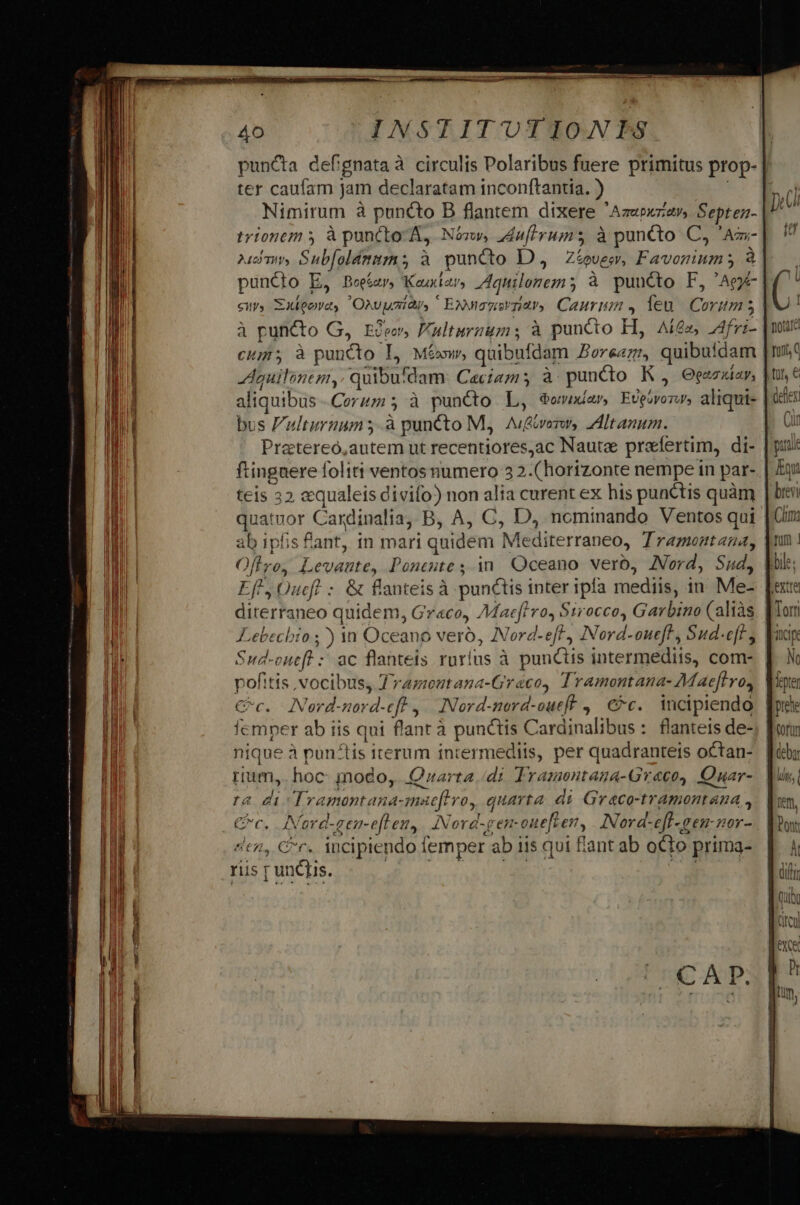 ter caufam jam declaratam inconftantia. ) Nimirum à puncto B flantem dixere Azebxzav, Septen- trtonem à puncto A, Nósw, ZAnfirums à puncto C, Am- 2mm Sub[oldmitz; à puncto D, Ztovew, Favoniums à puncto E, Beeíar, Keuxiar, Aquilonem 5 à puncto F, 'Ag- à puncto G, Eceo, Fulturnums à puncto H, Aí£z, AA4fvi- cm, à puncto L, Mésw, quibufdam erem, quibuidam Aquilinem,. quibu'dam. Ceciam; à puncto K , Ogazxíay, aliquibus -Corum 5 à puncto L, $owvudar, Evpivonw, aliqui- bus Fulturnum.à puncto M, A/&amp;verm, ZAItanum. Pratereo,autem ut recentiores,ac Nautae praefertim, di- ftinguere foliti ventos numero 3 2.( horizonte nempe in par- teis 32 aqualeis divifo) non alia curent ex his punctis quàm ab ipfis fant, in mari quidem Mediterraneo, Tramontana, Oltro, Levaute, Pontute ; in. Oceano verb, ZVord, Sud, Ef', Oucf : &amp; flanteis À punctis inter ipfa mediis, in. Me- diterraneo quidem, Gr«co, AMac[firo, Sirocco, Garbino (aliàs Lebechio ;) 1n Oceano veró, Nord-efft, Nord-oueft, Sud-eft; Sud-oneft : ac flanteis ruríus à punctis intermediis, com- pofitis vocibus, Jramoutana-Graco, Tramontana- Maeflros Cc. Neord-nord-eft | INord-nord-oueft ,. €c.. incipiendo fcmper ab iis qui flant à punctis Cardinalibus: flanteis de- ique à punctis iterum intermediis, per quadrantets octan- rium, hoc: modo, Quarta /di Tramontaga-Greco, Quar- ra di Tramontana-maeflvo, quarta. di Graco-tramontana , Cc. Nord-gen-eflen,. INord-gemouefler, INord-eff-gen-nor- «tn, Cr. iucipiendo femper ab iis qui fant ab oCto prima- riis r unQus. P'RBHENEISADUCC SET. |