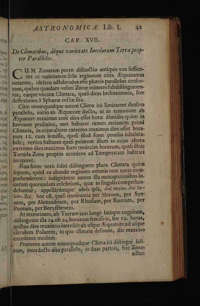 | «CAP. XVII. zer Par allelos. UM Zonatum porro diftin&amp;tio antiquis non fuffice-- ret ut varietatem fitüs regionum citra /Equatorem minores fubdiftingueren- tur, ezque vocate Climata, quafi dicas Incliaamenta, five Cüm unumquodque autem Clima ità limitarent duobus JEquatore ducto, ut in remotiore ab anni dies effet horze dimidio quàm in non habuere tamen rationem primit Climatis, in cujusaltero extremo maximus dies effet hora- rum 12. cum femiffe, quafi illud foret prorfus inhabita- ujus altero quafi illeic Torrida Zona propiüs accedens ad Temperatam habitari /Equatore maximus Non fuere verà foliti diftinguere plura Climata quàm regiones omneis tum notas com- quz in fingulis comprehen- fa, dv Megane du Zu llic, &amp;c;' hoc eft, quafi tranfeuntia per Meroen, pet Sye- jam longe latéque cognitam, femiffeis, feu 12. horas, s increfcit ab ufque /Equatore ad uíque in quo climata definunt; die maximo At recentiores, ob Terram circulum Polarem, excedente modum. dh i Pratereo autem unumquod à diftingui foli- five Zonas adhuc que Climait 4 i