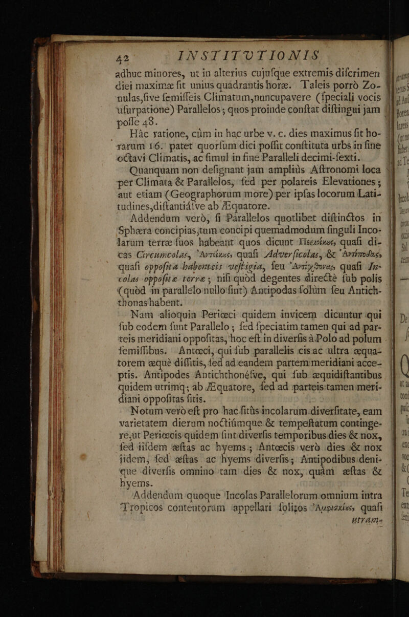 T 42 INSTITUTIONIS adhuc minores, ut in alterius cujufque extremis difcrimen diei maximae fit unius quadrantis hore. lalets porró Zo- f nulas,five femiffeis Climatum,nuncupavere (Tpeciali vocis liu ufurpattone) Parallelos ; quos proinde conftat diftingui jam 1 hn polle 49. | . Hác ratione, cüm in hac urbe v. c. dies maximus fit ho- 3 (ix rarum 16.' patet quorlum dici poffit conftituta urbs in fine 31. oCtavi Climatis, ac fimul in fine Paralleli decimi-fexti. In. Quanquam non defignant jam amplis Aftronomi loca 3]; per Climata &amp; Parailelos, fed per polareis Elevationes ; | aut etiam (Geographorum more) per ipfas locorum Lati- tudines,diftantiátve ab /Equatore. Addendum veró, fi Parallelos quotlibet diftinctos in Spheera concipias;tum concipi quemadmodum finguli Inco- larum terre fuos habeant quos dicunt Ileeí»ee, quali di- cas Circumcolas, Avribec, quafi. ZAdver icolas, &amp; Aviimdus, quafi oppofita -babenteis veftigia, leu AvzySwas quafi Jz- | colas oppofite. terre ; nifi quód degentes directé fub polis 4 — (quód 1n parallelo nullo'fint) &amp;ntipodas folüm feu Antich- thonashabent. ! Nam alioquin Periceci quidem invicem dicuntur.qui || 7, fub eodem funt Parallelo ; fed fpeciatim tamen qui ad par- 1 teis meridiani oppofitas, hoc eft 1n diverfis à Polo ad polum / iemiffibus. | Anteeci, qui fub parallelis ctsac ultra &amp;equa- 1| torem «que diífitis, fed ad. eandem partem: meridtani acce- ( ptis. Antipodes Antichthonélve, qui fub equidiftantibus | |l ^ quidem utrimq; ab 7Equatore, fed ad parteistamenmeri- | * diant oppofitas fitts. : | NA Notum veró eft pro hac fitüs incolarum.diverfitate, eam. | varietatem dierum noCtiüimque &amp; tempeftatum continge- | re;ut Pericecis quidem fintdiverfis temporibusdies &amp; nox, || ' ed iifdem vftas ac hyems; Anteecis vero dies &amp; nox | *' iidem, fed atas. ac hyems diverfis; Antipodibus.deni- || '* que diverfis omnino tam dies .&amp; nox, quàm stas &amp; | * hyems. Jd Addendum quoque Tncolas Parallelorum.omnium intra. || !* 'Tropicos contentorum appellari folipos Augiexíes quafi. | 9 utrame |) Uu 4 d md jm