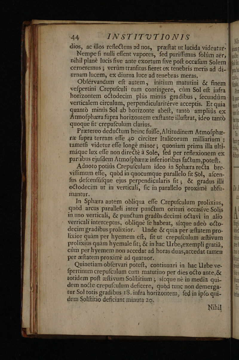 dios, acillos reflectens ad nos, praftat ut lucida videatur. Ói Nempe fi nulli eflent vapores, fed puriffimus folüm aér; | nihil plané lucis five ante exortum five poft occafum Solem | urnam lucem, ex diurna luce ad tenebras meras. Obfíérvandum eft autem, initium matutini &amp; finem 1l: vefpertini Crepufculi tum contingere, càm Sol eft infra | horizontem octodecim plüs minüs gradibus , fecundüm - verticalem circulum, perpendicularitérve acceptis. Et quia | quoque fit crepufculum clarius, Pretereo deductum heinc fuiffe, Altitudinem Atmofphz- rx fupra terram effe 4o circiter Italicorum | milliarium : tametfi videtur effe longe minor; quoniam prima illa ulti- máque lux effe non directe à Sole, fed per reflexionem ex partibus ejufdem Atmofphzre inferioribus fa&amp;tum,poteft. Adnoto potis Crepuículum ideo in Spherarecta bre- viflimum effe, quód in quocumque parallelo fit Sol, aícen- fus defcenfüfque ejus perpendicularis fit; &amp; gradus illi octodecim ut in verticali, fic in parallelo proximé abfaü- mantur. In Sph&amp;ra autem obliqua effe Crepufculum prolixius, quód arcus paralleli inter punctum orituti occasíve Solis 1n uno verticali, &amp; punctum gradüs decimi octavi in alio verricali interceptus, oblique fe habeat, sítque adeó octo- decim gradibus prolixior. Unde &amp; quia per ftatem pro- lixior quàm per hyemem eft, fitut. crepuículum zftivum prolixius quàm hyemale fit; &amp; in hac Urbe,exempli gratiá, cim per hyemem non accedat ad horas duas;accedat tamen per aftatem proximé ad quatuor. Quinetiam obfervari poteft, continuari in hac Urbe ve- fpertinum crepufculum cum matutino per dies octo ante,&amp; totidem poft zeftivum Solftitium 5. sícque né in media qui- dem nocte crepufculum deficere, quàd tunc non demerga- tur 5o] totis gradibus 18. infra horizontem, fed in ipfo qui- dem Solftitio deficiant minuta 20. j| Nihil