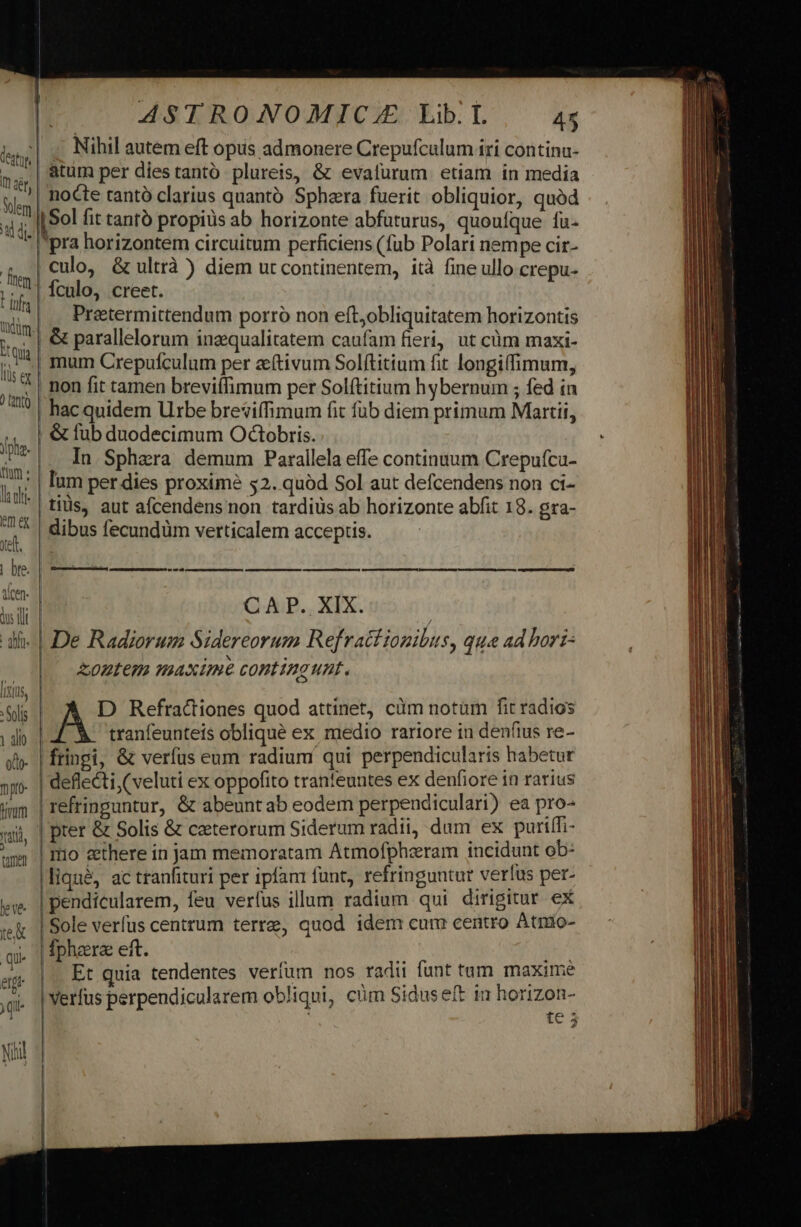 leto Nihil autem eft opus admonere Crepufcalum iri contina- mg: | atum per dies tantó plureis, &amp; evalurum etiam in media Ss i nocte tantó clarius quantó Sphera fuerit obliquior, quód di Sol fit tanto propius ab horizonte abfuturus, quoufque fa- pra horizontem circuitum perficiens (fub Polari nempe cir- | culo, &amp; ultrà ) diem ut continentem, ità fine ullo crepu- b culo, creet. ulis |, Pretermittendum porró non eft;obliquitatem horizontis iui &amp; parallelorum inzqualitatem caufam fieri, ut cüm maxi- jj; 1| inam Crepufculum per a(tivum Solftitium fit longi(fimum, P non fit tamen breviffimum per Solftitium hybernum ; ed in hac quidem Urbe breviffimum fit fub diem primum Martii,  &amp; fub duodecimum Octobris. pne. In Sphaera demum Parallela effe continuum Crepufcu- ha Ium per dies proxime $2. quód Sol aut defcendens non ci- l*|tiüds, aut afcendensnon tardiüs ab horizonte abfit 18. gra- du dibus fecundüm verticalem acceptis. | bre. -—- ATE I LDLTUMIU EN GU : CAR X. di- | De Radiorum Sidereorum Refrattionibus, que ad hort ^ zontem maxime contingunt. [EIUS n s Refractiones quod attinet, cim notüm fit radios y aio tranfeunteis oblique ex medio rariore in denfius re- xh- | fringi, &amp; verfus eum radium qui perpendicularis habetur »p | deflecti (veluti ex oppofito tranfeuntes ex denfiore in rarius imm | refringuntur, &amp; abeuntab eodem perpendiculari) ea pro- ui |pter &amp; Solis &amp; ceterorum Siderum radii, dum ex puriffi- ww |mo ethere in jam memoratam Atmofpheram incidunt ob: liqu&amp;, ac tranfituri per ipfam funt, refringuntur verlus per- jw. | pendicularem, feu verfus illum radium qui dirigitur ex vei | Sole verfus centrum terre, quod idem cum centro Atmio- qi phare eft. ; TR ag. |. Et quia tendentes verfum nos radii funt tum. maxime ^. |Werfus perpendicularem obliqui, cm Siduseft in horizon- | te 5