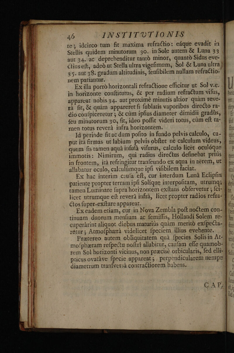 te; idcirco tum. fit maxima refractio: eáque evadit in Stellis quidem minutorum 30. inSole autem &amp; Luna 33 aut 34. ac. deprehenditur tantó minor, quantó Sidus eve- Ctiuseft, adeó ut Stella ultra vigemum, Sol &amp; Luna ultra | 3 5. aut 39. gradum altitudinis, lenfibilem nullam refractio- nem patiantur. | Ex illa porro horizontali refractione efficitur ut Sol v.c. in horizonte conftitutus, &amp; per radium refractum vifus, | appareat nobis 34. aut proximé minutis altior quàm reve- | rà fit, &amp; quàm appareretfi fublatis vaporibus directo ra- dio confpiceretur ; &amp; cüm ipfius diameter dimidii gradtüs, | feu minutorum 30, fit, ideo poffit videri totus, cüm eft ta- men totus reverà infra horizontem. put ità firmas uclabium pelvis obftet né calculum videas, quem fis tamen aquà infulà vifurus, calculo licet oculóque in frontem, ità refringitur tranfeundo ex aqua in aérem, ut allabatur oculo, calculümque ipfi vifibilem faciat. | Ex hac interim couía eft, cur interdum Lunà Eclipfii ] tamen Luminare fupra horizontem exítans obfervetur 5 Íci- f; licer utrumque eft reverà iufrà, licet propter radios refra- | tos fuper-exítare appareat. n Ex eadem etiam, cur in Nova Zembla poft noctem con- |] i... rétur; Atmolfpherà videlicet fpeciem illius evehente. tem Sol horizonti vicinus, non praecise orbicularis, fed elli-: pticus ovatàve Ípecie appareat 5 perpendicularem nempe diametrum tranífversà contractiorem habens. |