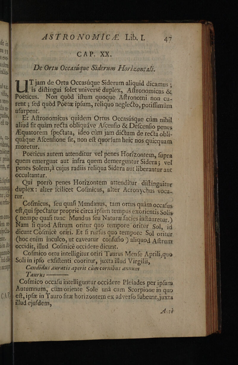 | | i | xdipfag img mt iy ref Th COD« /lf, in AtJ puo | «deli fi EMEN poem ——a  —— ASTRONOMICZA LibL CO RP.UXXM. De Ortu Occasiuque Siderum Horizontal. l | |: jam de Ortu Occasüque Siderum aliquid dicamus ; is diftingui folet universe duplex, Aftronomicus &amp; Poéticus. Non quód iftum quoque Aftronomi non cu- Er Aftronomicus quidem Ortus Occasüsque cüm nihil aliud fit quàm recta obliquáve Alcenfio &amp; Delcenfio penes Poéticus autem attenditur vel penes Horizontem, fupra occultantur. Qui porró penes Horizontem attenditur . diftinguitur duplex: alter 1cilicet. Cofmicus, alter Acronychus voca. tur. Cofmicus, feu quafi Mundanus, tam ortus quàm occafus eft,qui fpectatur proprie circa iplum tempus exorientis Solis ( nempe quafi tunc. Mundus feu Nature facies inftauretur. Y Nam fi quod Aftrum oritur quo tempore oritür Sol, id dicunt Cofmice oriri. Et fi rurfus quo tempore So] oritür (hoc enim inculco, ut caveatur confufio ) aliquod Aftrum occidit, illud. Cofmicé occidere dicunt. Cofmico ortu intelligitur oriri Taurus Menfe Aprili,quo Soliinipfo exfiftenti cooritur, juxta illud Virgilii, Candidus auratis aperit ciun cornibus annum T'aurus Cofmico occafu intelliguntur occidere Pleiades per ipfum Autumnum, cümoriente Sole unà cum Scorpione in quo eft, ipfz in Tauro fita horizontem ex adverfo fübeunt, juxta illud ejufdem, Aut