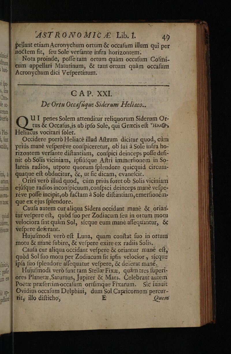 im f | lor. l Ine. | NT Cho. Je 0C E term d |vetlo Det E t, fur f Cdi, B AST RONOMIC.E Lib. f. 4) nóctem fit, feu Sole ver(ante infra horizontem. | Nota proindé, poffetam ortum quàm occafum Cofrni- cum appellari Matutinum, &amp; tant ottum quàm occafum Acronychum dici Velípertirium. dM MÀ — — M € C AD. XXI. | De Ortu Occaf que Siderum FHeliaco.. ( X UI penes Solem attenditur reliquorum Siderum Or- Heliacus vocttari folet. | Occidere porró Heliacé illud Aftrum dicitur quod, cüm priüs mané vefperéve conlpiceretur, ob fui à Sole infra ho- ai, il orum a mum d im T T tuti quid dere, fira f quaque eft obducitur, &amp;, ut fic dicam, evanetcit. : Ortrri veró illud quod, cüm priüs foret ob Solis viciniam ejüfque radios inconfpicuum,confpici deinceps mane vefpe- réve poffe incipit;ob factam à Sole diftaniiam, emerfioném- que ex ejus fplendore. | | | | .. Caufa autem cur;aliqua Sidera occidant mané &amp; oriam- tur vefpere eít, quód fuo per Zodiacum feu in ortum motu velociora fiat quàm Sol, sícque eum mane affequantur, &amp; velpere deferant. | | | Hujuífmodi veró eft Luna, quam conftat fuo in ortum Caufa cur aliqua occidant vefpere &amp; oriantur mané eft, quód Sol fuo motu per Zodiacum fit ipfis velocior , sícque Hujufmodi veró fan: tam Stella» Fixae, quàm tres fuperi- ores Planet, Saturnus, Jupiter &amp; Mars. Celebrant autem Poétz prelercim-occafum ortümque Fixarum. — Sic isnuit Ovidius occafum Delphini, dum Sol Capricornum percutr- - tit; illo difticho, Quer