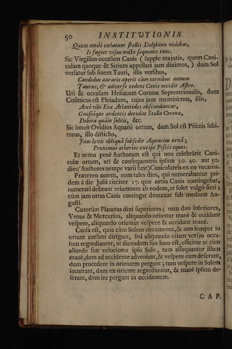 Quem modo celatum fellis Delphbina videbar, | Is fugiet vi[us notte [equente tuos. | Sic Virgilius occafum Canis ( fupple majoris, quem Cani- f», culam quoque &amp; Sirium appellari jam diximus, ) dum Sol | verfatur fub finem Tauri, illis verfibus, | Candidus auratis aperit cmn cornibus annum Taurus, € adver[o cedens Canis occidit Aflro. | Uti &amp; occafum Heliacum Corons Septentrionalis, dum | Cofmicus eft Pleiadum, cujus jam meminimus, illis, | nte tibi Eon Atlantides ab[condantur, Gnofráque ardentis decedat Stella Corona . Debita quàm [uleis, &amp;c. | ge Sic innuit Ovidius Aquarii ortum, dum Sol eft Piíceis fubi- |... ; turus, illo difticho, Ds gam levis obliqná [ubfedit Aquarium uruá s Proximus etherios excipe Pifcts equos. Et nemo pené Authorum eft qui non celebrárit Cani- | cule ortum, uti &amp; confequenteis ipfum 30. 40. aut 50. dies( Authores nempe varii funt) Caniculareis ex eo vocatos. |  Pratereo autem, num tales dies, qui numerabantur pri- demà die Julii circiter 17. quo ortus Canis contingebat, 1 ; iumerari debeant etiamnum ab eodem,ut folet vulgó fieri 5 cüm jam ortus Canis contingat duntaxat fub medium Au- | cufti. L —. Caterüm Planetas dixi fuperiores; nam duo inferiores, I... Venus &amp; Metcutius, aliquando oriuntur mane &amp; occidunt ] vefpere, aliquando oriuntur velpere &amp; occidunt mane. B Caufa eft, quia cüm Solem circumeunt,&amp; non femper in | b ortum curfum dirigant, fed aliquando etiam verígys occa- |. fum regrediantur, ut dicendum fao loco eft, efficitur ut cüm D aliunde fint velociores ipfo Sole, tum affequantur illum | inané,dum ad.occidente adveniunt, &amp; vefpere eum deferant, [^ dum procedere in orientem pergunt ; tum vefpere in Solem J|. incurrant, dum ex oriente regrediuntur, &amp; mane ipfum de | ferant, dum ire pergunt in occidentem.