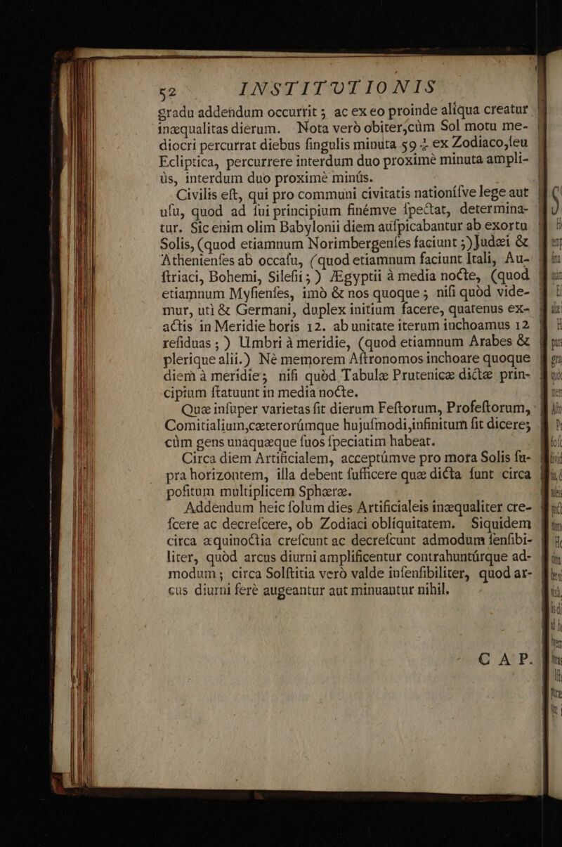 gradu addendum occurrit ; ac ex eo proinde aliqua creatur ? inzqualitas dierum. Nota veró obiter;cüm Sol motu me- diocri percurrat diebus fingulis minuta $9 2. ex Zodiaco,leu ' Ecliptica, percurrere interdum duo proxime minuta ampli- | üs, interdum duo proxime minüs. | Civilis eft, qui pro communi civitatis nationífve lege aut | ufu, quod ad 1ui principium finémve fpectat, determina- tür. Sic enim olim Babylonii diem aufpicabantur ab exortu Solis, (quod etiamnum Norimbergeníes faciunt 5) Judei &amp; Athentenfes ab occafu, (quod etiamnum faciunt Itali, Au- | ftriaci, Bohemi, Silefii;) /Egyptii à media nocte, (quod | etiamnum Myfienfes, imà &amp; nos quoque ; nifi quód vide- mut, ut] &amp; Germani, duplex initium facere, quatenus ex- | actis in Meridie horis 12. ab unitate iterum iuchoamus 12. | refiduas; ) limbri à meridie, (quod etiamnum Arabes &amp; plerique alii.) Né memorem Aftronomos inchoare quoque | diem à meridie; nifi quód Tabula Prutenice dicte prin- cipium ftatuunt in media nocte. Qua infuper varietas fit dierum Feftorum, Profeftorum, Comitialium,caterorümque hujufmodi,infinitum fit dicere; cüm gens unaquaque fuos fpeciatim habeat. Circa diem Artificialem, acceptümve pro mota Solis fu- pra horizontem, illa debent fufficere que dicta funt circa pofitum multiplicem Sphere. fcere ac decrefcere, ob Zodiaci oblíquitatem. | Siquidem | circa aquinottia crefcunt ac decrefícunt admodum fenfibi- | liter, quód arcus diurni amplificentur contrahuntürque ad- | modum; circa Solftitia veró valde infenfibiliter, quod ar- | cus diurni feré augeantur aut minuantur nihil.