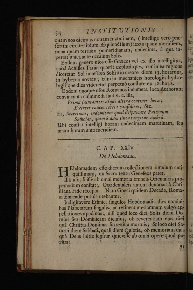 quam nos dicimus nonam matutinam, ( intellige vetó pra- | fertim circiteripfum /Equinoctium) fexta quam meridiem, gr nona quam tertiam pomeridtanam, undecima, à qua íu- f pereft unica ante occalum Solis. E vu | Eodem genere ufos effe Graecos vel ex illo intelligitur, 153 quód Achilles Tatius querit explicátque, cur in ea regione | diceretur. Sol in «tivo Solftitio creare diem 15. horarum, | in hyberno novem ; cüm 1n mechanicis horologiis hydro- logiífque dies videretur perpetuo conftare ex 12. horis. Eodem quoque ufos Romanos innumera loca Authorum | convincunt : cujulmodi funt v. c. illa, Prima [alutantets atque altera continet bora 5 Exercet vaucos tertia caufidicos, &amp;c. Et, Stertimus, indomitum quod defpumare Falernum Sufficiat, quint dum linea tangitur umbrá. | lbi conftat intelligi horam undecimam matutinam, feu unam horam ante meridiem. | m rt — BÓ — UM ERRBUNEDDÉ dB crecen pumps Gp Vus amemus Cd, C AP. XXIV. De Hhebdomade. Ebdomadem effe dierum collectionem omnium anti- | quiffimam, ex Sacro textu Genefeos patet. — —- [llà ufos fuiffe ab omni memoria omneis Orientaleis pro: pemodum conftat ;; Occidentaleis autem duntaxat à Chri- | íftiana Fiderecepta. Nam Greci quidem Decade, Roma- | ni Enneade potiüs utebantur. | a er | Indigitavere Ethnici fingulos Hebdomadis dies nomini- | bus Planetarum fingulis, ac retinentur etiamnum vulgà ap: | pellationes àpud nos ; nifi quód loco diei Solis diem Do-: mini feu Dominicam dicimus, ob reverentiam ejus diei! quà Chriftus Domirius füurrexit à mortuis; &amp; loco diei Sa- ] turni diem Sabbati, quafi diem Quietis, ob memoriam ejus | quà Deus initio legitur quieviffe ab omni opere quod pac [i t&amp;rarat. LO, Kd rn A. 2f