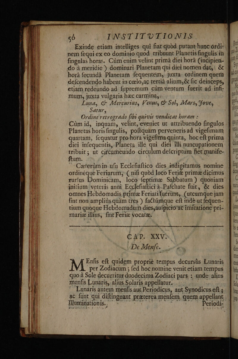 Exinde etiam intelliges qui fiat quód putant hunc.órdi- | nem fequi ex eo dominio quod. tribuunt Planetis fingulis in. | do à meridie) dominari Planetam qui diei nomen dat; &amp; | horà fecundà Planetam fequenteém, juxta. ordinem queri | defcendendo habent in ccelo;ac tertià alium, &amp; fic deinceps, | etjam redeundo ad fupremum cüm ventum fuerit ad infi: mum, juxta vulgaria heec carmina, | |. Lunua, C Mercurius, Venus, €&amp; Sol, Mars, Sfove, Satur, | Ordine retrogrado (ibi quivis vendicat boram : Cüm id, inquam, velint, eveniet ut attribuendo fingulos Planetas horisfingulis, poftquam pervenerisad vigefimam quártam, fequatur pro hora vigefima quinta, hoc eft prima diei infequentis, Planeta illé qui diéi illi nuncupationem tribuit; ut cjrcumeundo circulum delcriptum fiet manife- ftum. á à ^: Caterümin ufu Ecclefiaftico dies indigitamus nomine ordinéque Feriarum, ( nifi quód loco Feri&amp; prima dicimus rurlus Dominicam, loco feptima Sabbatum ) quoniam initium. veteris anni Ecclefiaftici à.Pafchate fuit, &amp; dies omnes Hebdomadis prima Feriatifuerunt, (utcumque jam fint ron ampliüs quám tres ) factámque eft inde ut fequen- tium quoque Hebdomadum dies;aufpicto ac imitatione pri- mariz illius, fint Feri vocatae. ! CAP. XXV. De Menfe. Tlluniinationis., . Periodi-