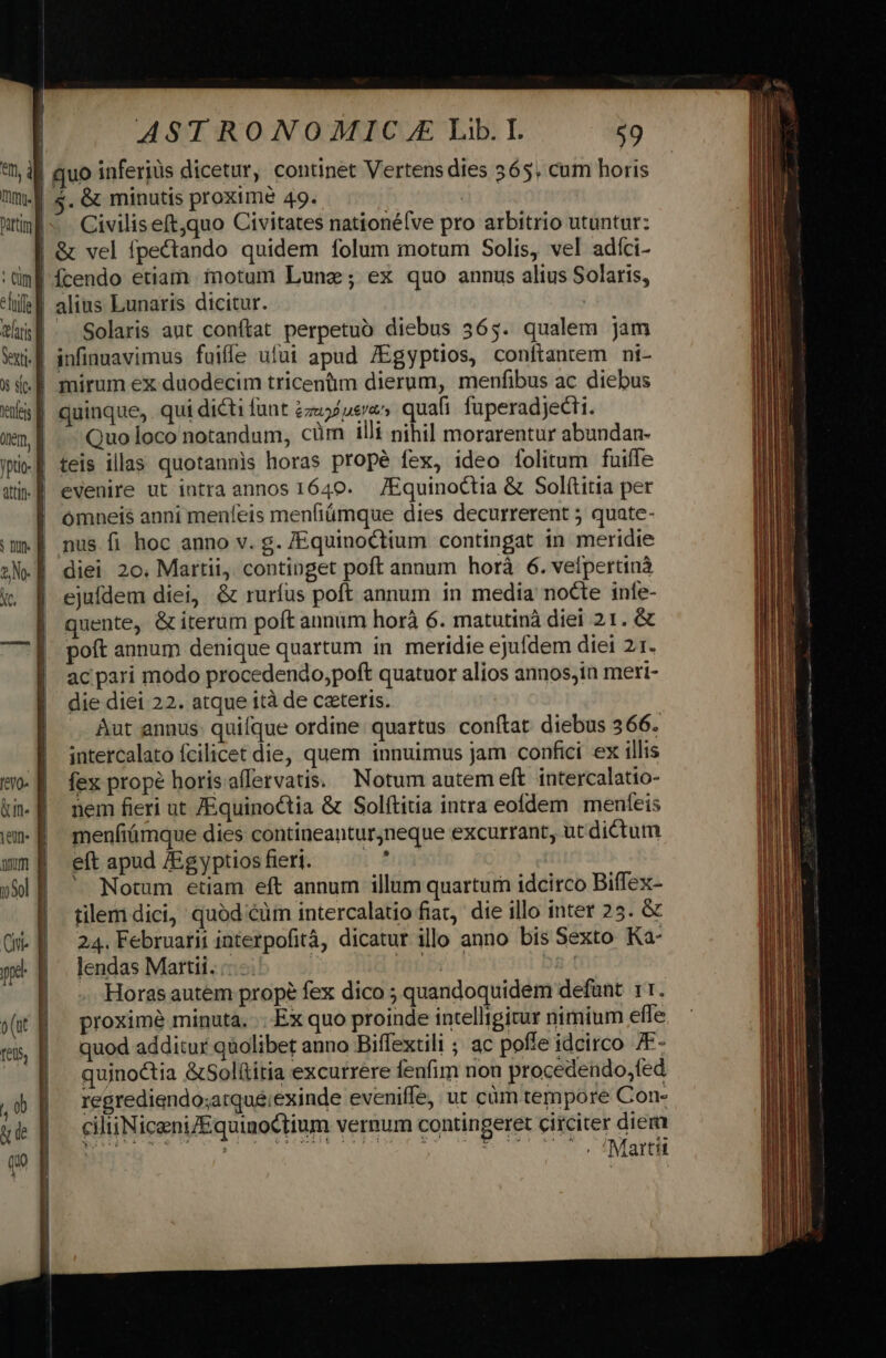 I ] k P | 9n, B ntiml H i AST RONO MIC. Lib. I. ;9 , &amp; minutis proximé 49. Civiliseft,quo Civitates nationélve pro arbitrio utuntur: &amp; vel fpectando quidem folum motum Solis, vel adíci- cffe f laris venti. f 0s sit. | tenles d onem, yptio- f atn. d S DU. E E v E revo» d &amp;un- f iem- f uum E 05ol f Cini ng o (ut | feUS, | alius Lunaris dicitur. | Solaris aut conftat perpetuo diebus 365. qualem jam infinuavimus fuifle ufui apud /Egyptios, conítantem ni- mirum ex duodecim tricentim dierum, menfibus ac diebus quinque, qui dicti fant zzu5/uea» quafi. fuperadjecti. Quo loco notandum, cüm illi nihil morarentur abundan- teis illas quotannis horas propé fex, ideo [folitum fuiffe evenire ut intra annos 1640. — /EquinoCtia &amp; Solítitia per omneis anni meníeis menfiümque dies decurrerent 5 quate- nus fi hoc anno v. g. /Equinoctium contingat in meridie diei 20. Martii, continget poft annum horá 6. vefpertinà ejufdem diei, &amp; ruríus poft annum in media nocte infe- quente, &amp; iterum poft annum horà 6. matutinà diei 21. &amp; poft annum denique quartum in meridie ejufdem diei 21. ac pari modo procedendo,poft quatuor alios annos,in meri- die diei 22. atque ità de ceteris. Aut annus: quifque ordine. quartus conftat diebus 366. intercalato fcilicet die, quem innuimus jam confici ex illis fex prope horisaffervatis. Notum autem eft. intercalatio- nem fieri ut /EquinoCtia &amp; Solítitia intra eofdem menfeis menfiámque dies contineanturjneque excurrant, ut dictum eft apud /Egyptios fieri. | ' Notum etiam eft annum illum quartura idcirco Biffex- tilem dici, quód €üm intercalatio fiat, die illo inter 25. &amp; 24. Februarii interpofitá, dicatur illo anno bis Sexto Ka- lendas Martii. :- | ! | Horas autem prope fex dico ; quandoquidem defunt. 11. proximé minuta... Ex quo proinde intelligitur nimium effe quod additur qaolibet anno Biffextili ; ac poffe idcirco /F- qujnoctia &amp;Solítitia excurrere fenfim non procedendo, fed regrediendo;atqué;exinde eveniffe, ut cüm tempore Con- ciliiNiceni/EquinoCtium vernum contingeret circiter diem COT AWORINQNSCS IR CLR tay SOURI ROME o RMSPNM