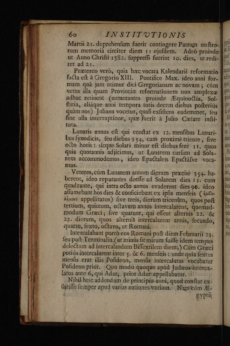 Martii 21. deprehenfum fuerit contingere Patrum noftro- B. ; rum memorià circiter diem 1: ejufdem. — Adeó proinde f ut Anno Chrifti 1582. fuppreffi fuerint 10. dies, ut redi- D ret ad 21. | | E Pratereo veró, quia h&amp;c vocata Kalendarii reformatio | facta eft à Gregorio XIII. Pontifice Max. ideo anni for- | mam quà jam utimur dici Gregorianam acnovam 5 cüm | vetus illa quam Proviuciz reformationem non amplexa | adhuc retinent (numerantes proinde. /Equinodtia, Sol- B ftitia, alique anni tempora totis decem diebus pofteriüs dI? quàm nos). Juliana vocetur, quafi exfiftens eademmet, feu | fine ulla interruptione, qux fuerit à Julio Cefare infti- | tuta. Lunaris annus eft qui conftat ex 12. menfibus Lunari- bus fynodicis, feu diebus 354, cum proximé triente, five octo horis: sícque Solari minor eft diebus fer&amp;^ r1, quos quia quotannis adjicimus,: ut. Lunarem curfum ad Sola- rem accommodemus, ideo Epactaleis Epactáfve voca- berent, ideo reputantes deeffe ad Solarem dies 11. cum quadrante, qui intra octo annos evaderent dies 96. ideo allumebant hos dies &amp; conficiebant ex ipfis menfeis. ( iu&amp;o- Aiíav; appellitatos) five treis, dierum tricentm, quos poft tertium, quintum, octavam annos intercalarent, quemad- modum Grzci; five quatuor, qui effent alternis 22. &amp; 23. dierum, quos alternis intercalarent annis, fecundo, quarto, fexto, octavo, ut Romani. Intezcalabant porrb eos Romani poft diem Februarii 23. feu poft Terminalia (ut minis fit miram fuiffe idem tempus delectum ad intercalandum Biffextilem diem;) Cüm Graci potis intércalarent inter s. :&amp; 6. menfeis ::unde quia fextus rienfis erat; illis Pofideon,. menfis: intercalatus* vocabatur Pofideon prior... Quo moda quoque apud Tudaos/interca- latus ante 6, qui Adar,. prior Adar: appellabatur. :i Nihil heic addendum de principio anni, quod conftat ex- flitilfe femper apud varias nationes varium. -Nagcdm 7E- gyptii