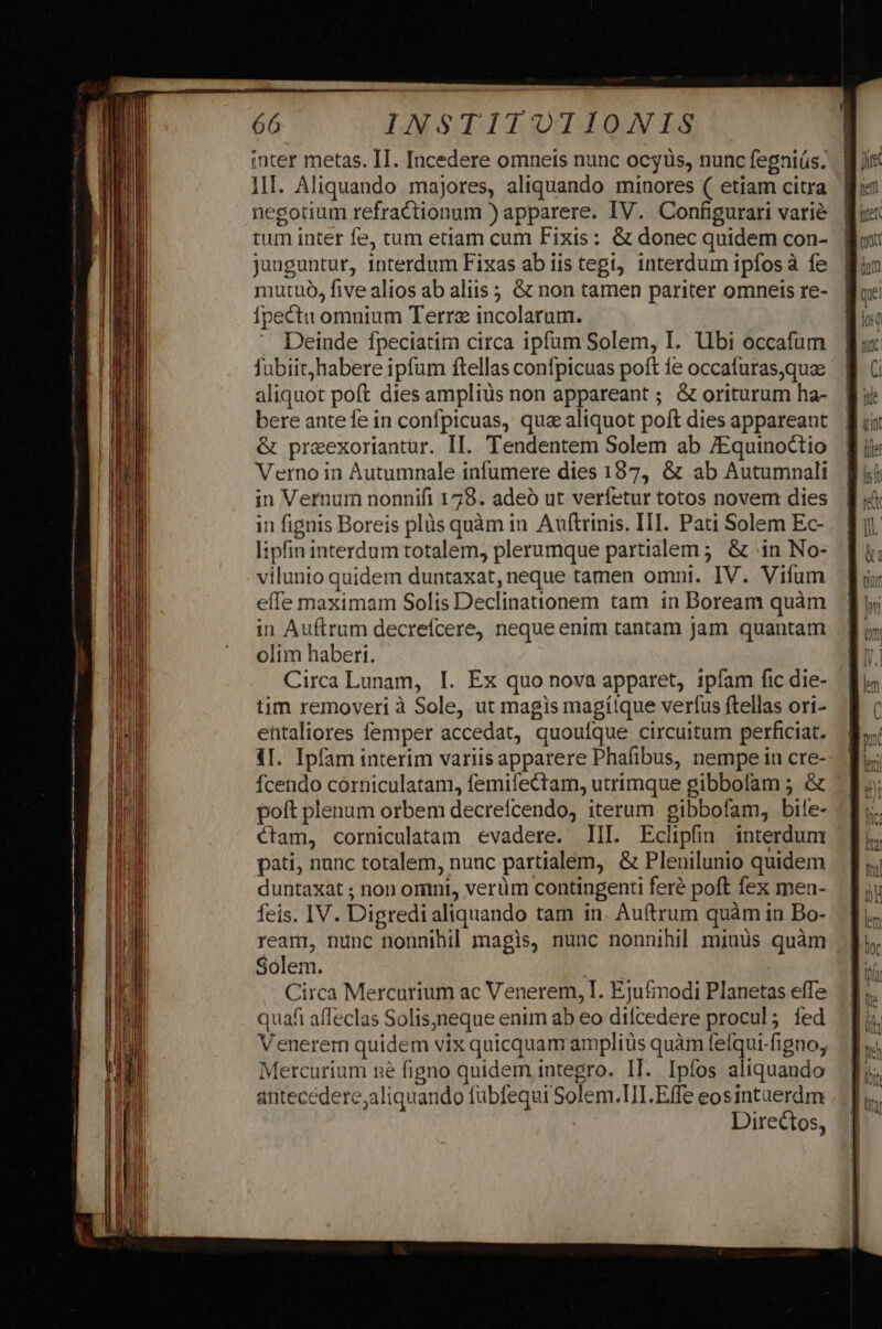 inter metas. II. Incedere omneis nunc ocgüs, nunc fegniüs. . Wir III. Aliquando majores, aliquando minores ( etiam citra M: negotium refractionum ) apparere. IV. Configurari varié tum inter fe, tum etiam cum Fixis: &amp; donec quidem con- junguntur, interdum Fixas ab iis tegi, interdum ipfos à fe mutuo, five alios ab aliis ; &amp; non tamen pariter omneis re- ipectu omnium Terre incolarum. . Deinde fpeciatim circa ipfum Solem, I. Ubi occafum fubiit; habere ipfum ftellas confpicuas poft ie occafuras,quae aliquot poft dies ampliüs non appareant ; &amp; oriturum ha- bere ante fe in confpicuas, que aliquot poft dies appareant &amp; preexoriantur. II. Tendentem Solem ab /Equinoctio Verno in Autumnale infumere dies 187, &amp; ab Autumnali in Vernum nonnifi 179. adeó ut verfetur totos novem dies in fignis Boreis plüs quàm in Auftrinis. III. Pati Solem Ec- lipfin interdum totalem, plerumque partialem ; &amp; (in No- vilunio quidem duntaxat, neque tamen omni. IV. Vifum effe maximam Solis Declinationem tam in Boream quàm in Auftrum decrefcere, neque enim tantam jam quantam olim haberi. Circa Lunam, I. Ex quo nova apparet, ipfam fic die- tim removeri à Sole, ut magis magíique verfus ftellas ori- entaliores femper accedat, quoufque circuitum perficiat. 4I. Ipfam interim variis apparere Phafibus, nempe in cre- Ícendo corniculatam, femifectam, utrimque gibbofam ; &amp; poft plenum orbem decrefcendo, iterum gibbofam, bile- ctam, corniculatam evadere. III. Eclipfin interdum pati, nunc totalem, nunc partialem, &amp; Plenilunio quidem duntaxat ; non omini, verüm contingenti feré poft fex men- feis. IV. Digredi aliquando tam in. Auftrum quàm in Bo- ream, nunc nonnihil magis, nunc nonnihil miuus quàm Solem. Circa Mercurium ac Venerem, I. Ejufimodi Planetas effe quafi affeclas Solisjneque enim ab eo difcedere procul; fed Venerem quidem vix quicquam amplius quàm fefqui-figno, Mercurium ne figno quidem integro. IT. Ipfos aliquando antecedere,aliquando fübfequi Solem.TII.Effe eosintuerdm | Directos, m————M rs