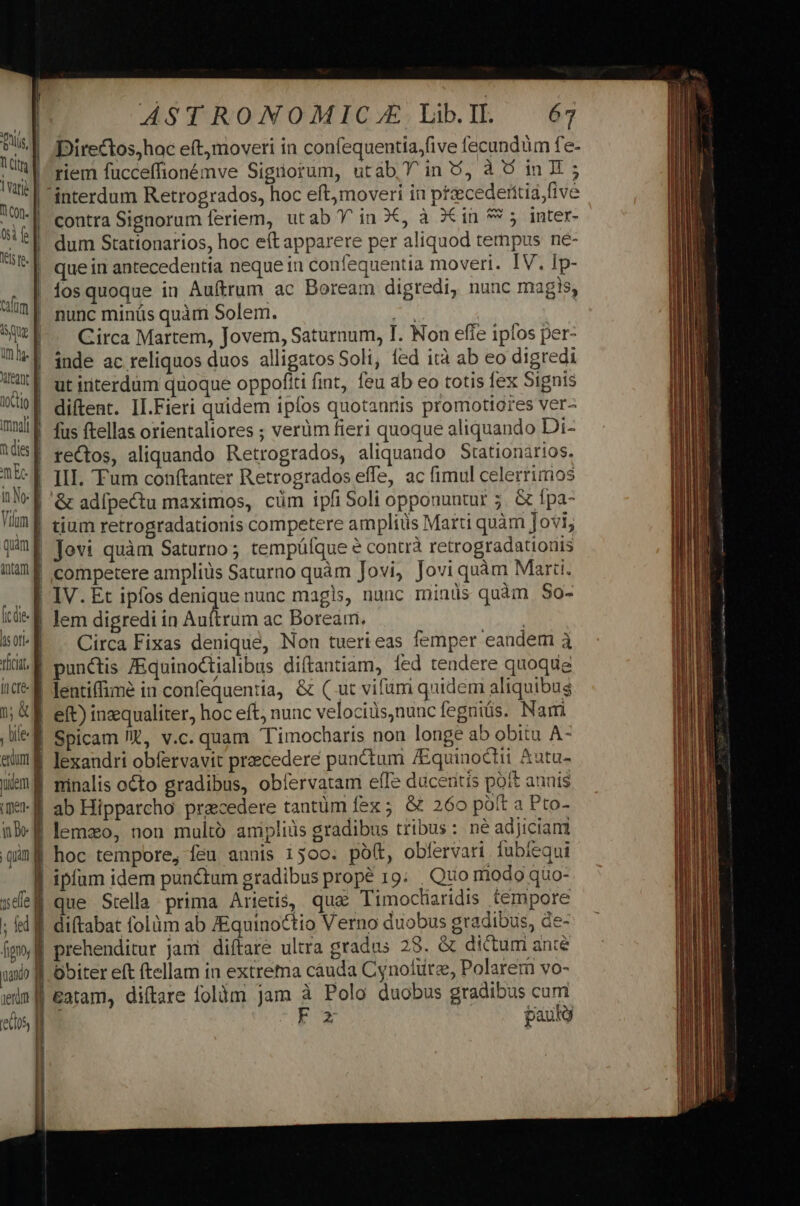 Duis. | ld varie | n con- d ti f] lel fe. cafum |] aug | imis d Xitegnt ctio Wi imnali t des d m Ee ne] Vim d quim itam f [c de- hsori- d vicia. d fcre y; &amp;] , bile enum dem a (men B 'e05, | ÁASTRONOMIC.E LibIl. 67 Directos,hac eftjmoveri in confequentia,five fecundüm fe- riem fucceffionémve Siguorum, utab Y in 5, à 6 in I; contra Signorum feriem, ut ab Y in 3X, à 7€ in 9 5. inter- dum Stationarios, hoc eft apparere per aliquod tempus ne- que in antecedentia neque in confequentia moveri. IV. Ip- íos quoque in Auftrum ac Boream digredi, nunc magis, nunc minüs quàm Solem. A : Circa Martem, Jovem, Saturnum, T. Non effe ipfos per- inde ac reliquos duos alligatos Soli, fed ità ab eo digredi ut interdum quoque oppofíti fint, feu ab eo totis fex Signis diftent. II.Fieri quidem ipfos quotannis promotiores ver- fus ftellas orientaliores ; verüm fieri quoque aliquando Di- rectos, aliquando Retrogrados, aliquando Stationarios. III. Tum conftanter Retrogrados effe, ac fimul celerrimos tium retrogradationis competere ampliüs Marti quàm Jovi; competere ampliüs Saturno quàm Jovi, Jovi quàm Marti. IV. Et ipfos denique nunc magis, nunc minüs quàm S$0- lem digredi in Auri ac Borearri. | Circa Fixas denique, Non tuerieas femper eandem à punctis ZEquinoctialibus diítantiam, fed tendere quoque lentiffimé in confequentia, &amp; ( ut vifumi quidem aliquibus eft) inzqualiter, hoc eft, nunc velociüs,nuucíeguiüs. Nami Spicam Jit, v.c. quam Timocharis non longe ab obitu A- lexandri obfervavit praecedere punctum /Equinoctii &amp;utu- ninalis octo gradibus, obfervatam e(Te duceritis poft anuis ab Hipparcho praecedere tantüm fex ; &amp; 260 poft a Pto- lemzo, non multo amiplids gradibus tribus: né adjiciam que Stella prima Arietis, qua Timocliridis tempore €atam, diftare folüm jam à Polo duobus gradibus cumi -E2 paul