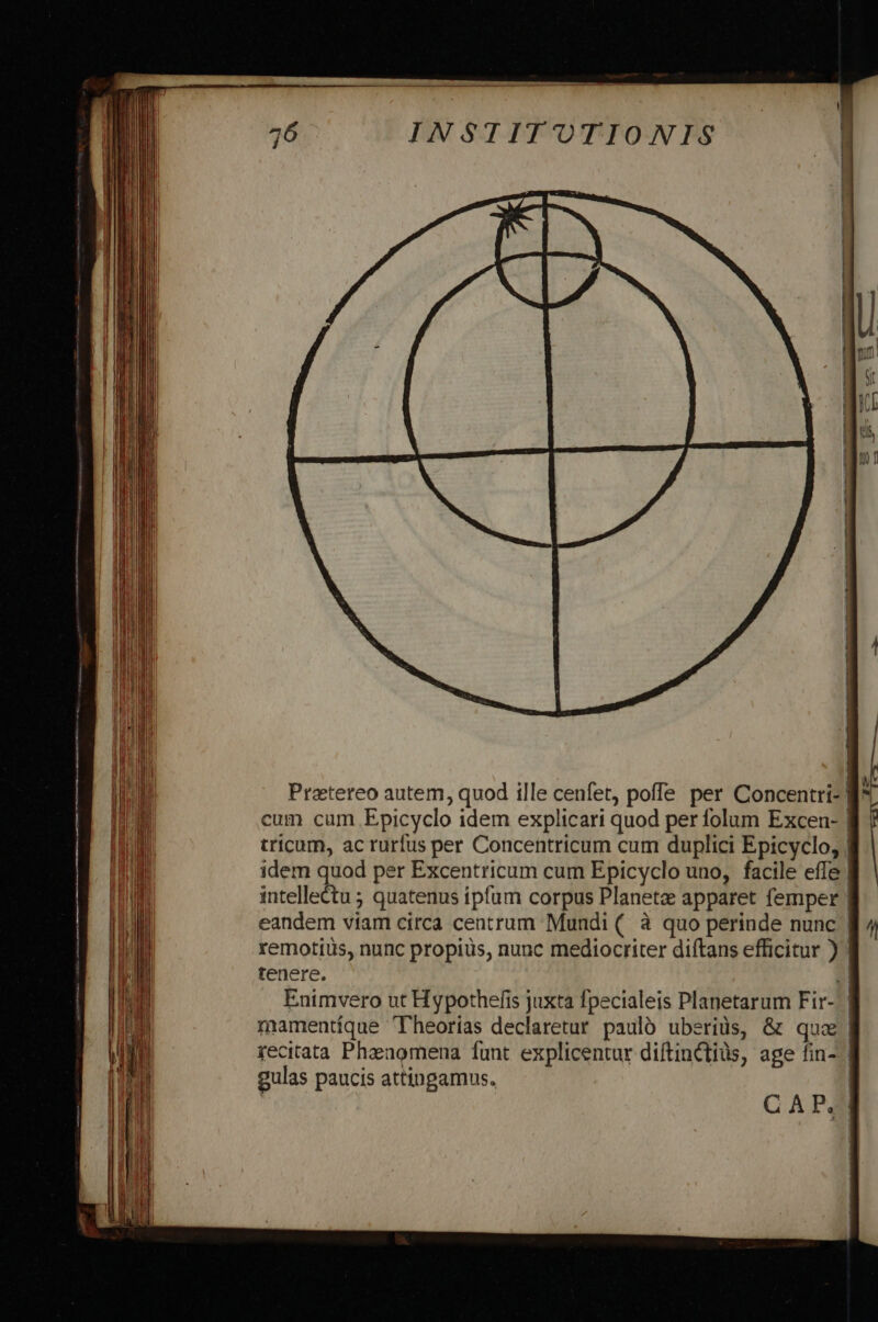 Prattereo autem, quod ille cenfet, poffe per Concentri- | cum cum .Epicyclo idem explicari quod per folum Excen- | tricum, ac rurfus per Concentricum cum duplici Epicyclo, | idem quod per Excentricum cum Epicyclo uno, facile effe | intellectu ; quatenus ipfum corpus Planete apparet femper | eandem viam circa centrum Mundi (. à quo perinde nunc | remotius, nunc propius, nunc mediocriter diftans efficitur ) | tenere. 2l Enimvero ut Hypothefis juxta fpecialeis Planetarum Fir- | mamentíque 'Theorias declaretur pauló uberiüs, &amp; quz | recitata Phaengmena funt explicentur diftinCtiüs, age fin- | gulas paucis attingamus. | C A P.
