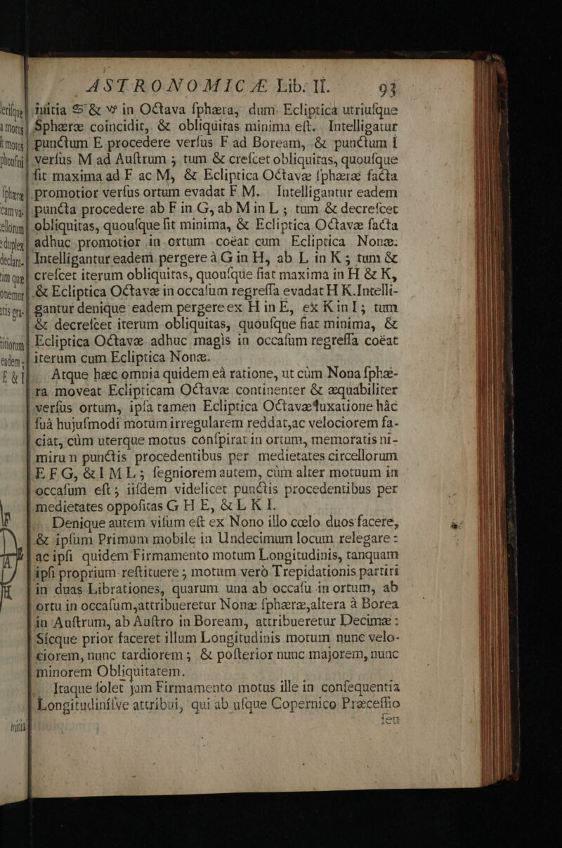 1 rots mots Donfrni Thor Cm elonm decl. irn que emnt I(15 fti ASTRONOMIC.E Lib: It. 93 iuitia $» &amp; v? in Octava fphara, dum. Ecliptica utriufque punctum E procedere verfus F ad Boream, .&amp; punctum i fit maxima ad F ac M, &amp; Ecliptica Octave fphazra facta | promotior veríus ortum evadat F M. lntelligantur eadem | puncta procedere ab F in G; ab M in L ; tum &amp; decrefcet | obliquitas, quoufque fit minima, &amp; Ecliptica Octave facta | adhuc promotior in ortum .coéat cum Ecliptica Nonz: Intellígantur eadem pergere à Gin H, ab L in K ; tum &amp; creícet iterum obliquitas, quou'que fiat maxima in H &amp; K, | &amp; Ecliptica Octave in occafum regreffa evadat H K.Intelli- ! gantur denique eadem pergereex H in E, ex KinI; tum &amp; decrelcet iterum obliquitas, quoulque fiat minima, &amp; | Ecliptica Octave adhuc magis in occafum regrefía coéat | iterum cum Ecliptica Nona. Atque hec omnia quidem eà ratione, ut cim Nona fpha- |ra moveat Eclipticam Octava continenter &amp; equabiliter | verfus ortum, ipía tamen Ecliptica Octave 'uxatione hàác | fuà hujufmodi motum irregularem reddat;ac velociorem fa- | ciat, cüm uterque motus confpirat in ortum, memoratis ni- | mirun punctis procedentibus per medietates circellorum |[EFG, &amp;IML ; fegnioremautem, cum alter motuum in l.occafum eft; iifdem videlicet punctis procedentibus per | medietates oppofitas G H E, &amp; L K I. |... Denique autem vifum eft ex Nono illo ccelo duos facere, L.&amp; ipfum Primum mobile in Undecimum locum relegare : [acipfi quidem Firmamento motum Longitudinis, tanquam Lipfi proprium reftituere ; motum veró Trepidationis partiri in duas Librationes, quarum una ab occafu in ortum, ab | ortu in occafum,attribueretur Nonz fphare;altera à Borea Lin Auftrum, ab Auftro in Boream, attribueretur Decima : | Sícque prior faceret illum Longitudinis motum nunc velo- | €iorem, nunc tardiorem ; &amp; pofterior nunc majorem, nunc | minorem Obliquitatem. |. Itaque folet jam Firmamento motus ille in confequentia | Longitudinfílve attribui, qui ab ufque Copernico Preceffio Y^ 17 211 Ao Lt