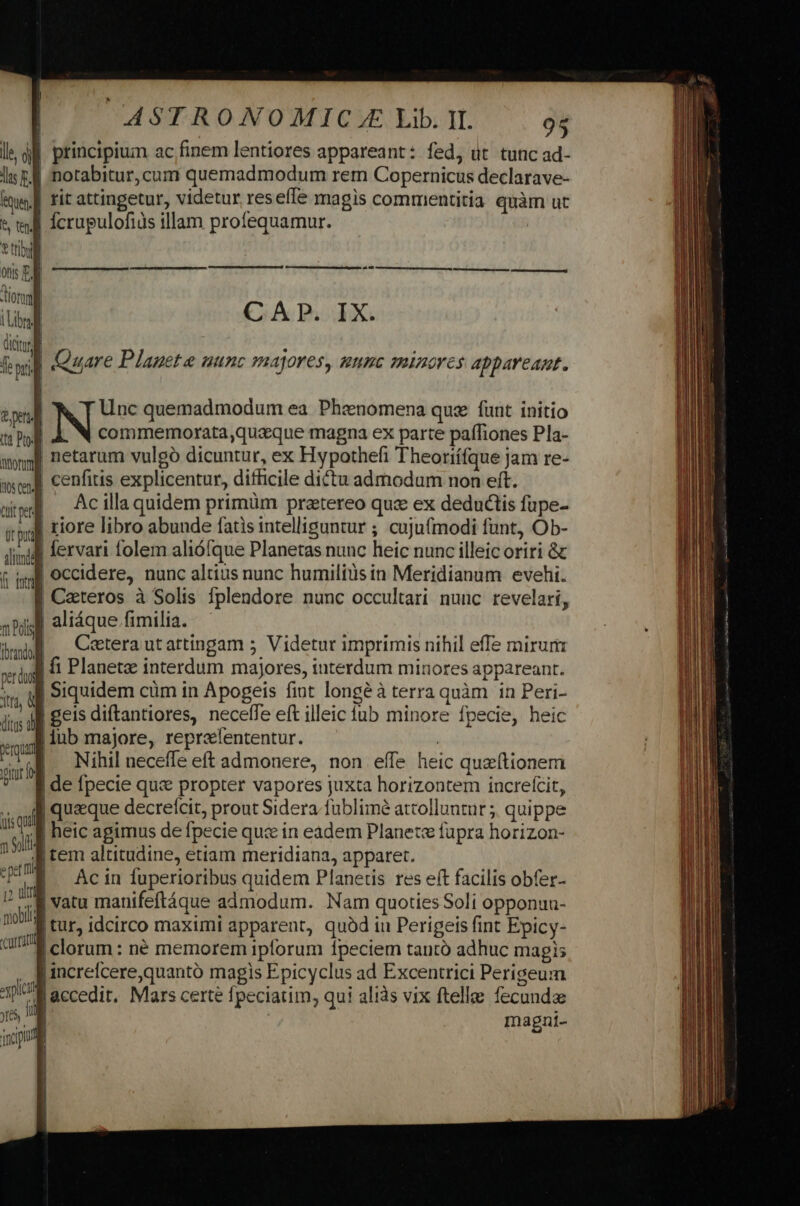 principium ac finem lentiores appareant: fed, üt tunc ad- lis £l notabitur, cum quemadmodum rem Copernicus declarave- uen | rit attingetur, videtur res effe magis commentitia quàm ut &amp; tell fcrupulofiàs illam profequamur. | vtibl 0nis E. | iori (Libri dictu à Tom fil Quare Planete uunc majores, mune minores appareant. lle ói Lid s CAP. IX. tta Pto: du E | | netarum vulgó dicuntur, ex Hypothefi Theoriífque jam re- QAOQUE ; : iia. : asco cenfitis explicentur, difficile dictu admodum non eft. ded . Ac illa quidem primüm praetereo quz ex deductis füpe- ipu tiore libro abunde fatis intelliguntur ; cuJufmodi funt, Ob- iid fervari folem alióífque Planetas nunc heic nunc illeic oriri &amp; f iml] occidere, nunc altius nunc humilius in Meridianum evehi. | Ceteros à Solis fplendore nunc occultari nuuc revelari, | aliáque fimilia. m Pol Poe s o wei |. Caterautattingam 5 Videtur imprimis nihil effe mirum xpi 1 Planetae interdum majores, interdum minores appareant. prd its t | Siquidem cüm in Apogeis fiot longéà terra quàm in Peri- jns d £Cis diftantiores, necefle eft illeic lub minore fpecie, heic — lub majore, reprelententur. : var Nihil neceffe eft admonere, non effe heic quzítionem ? de pecie qus propter vapores juxta horizontem increfcit, «i queque decrelcit, prout Sidera fublimé atcolluntur ;, quippe 1504 heic apimus de fpecie qux in eadem Planete fupra horizon- 184 cem altitudine, etiam meridiana, apparet. fIÀ ^ Acin fuperioribus quidem Planetis res eft facilis obfer- V  | vatu manifeftáque admodum. Nam quoties Soli opponuu- noia tur, idcirco maximi apparent, quàd iu Perigeis fint Epicy- alf! clorum : né memorem iplorum fpeciem tantó adhuc magis | increlcere,quantó magls Epicyclus ad Excentrici Perigeum rn Jaccedit, Mars certe fpeciatim, qui aliàs vix ftelle fecunda jres, 1 Imnagní- incip z