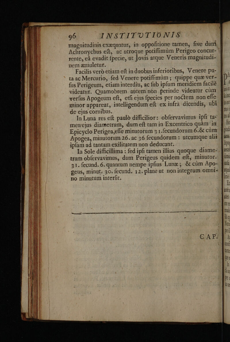 magnitudinis exequatur, in oppofitione tamen, five dum Achronychus eft, ac utroque potiffimum Perigeo concur- rente, eà evadit fpecie, ut Jovis atque Veneris magnitudi- nem amuletur. j | Facilis veró etiam eft in duobus inferioribus, Venere pu- ta ac Mercurio, fed Venere potifhmum ; quippe que ver- fus Perigeum, etiam interdiu, ac fub ipfum meridiem facilé videatur. Quamobrem aütem non perinde videatur cüm verfus Apogeum eft, etfi ejus fpecies per noctem non effe minor appareat, intelligendum eft ex infrà dicendis, ubi de ejus cornibus. In Luna res eft paulo difficilior: obfervavimus ipfi ta- menejus diametrum, dum eft tam in Excentrico quàm in Epicyclo Perigea;efIe minutorum 3 1.fecundorum 6.&amp; cünr ' Apogea, minutorum 26. ac 36 fecundorum : utcumque alii iplam ad tantam exilitatem non deducant. In Sole difficillima : fed ipfi tamen illias quoque diame- trum obíervavimus, dum Perigeus quidem eft, minutor. 31. fecund. 6. quantum nempe ipfius Lunz ; &amp; cüm Apo- | geus, minut; 30. fecund. 12. plane ut. non integrum omni: | no minutum interfit.