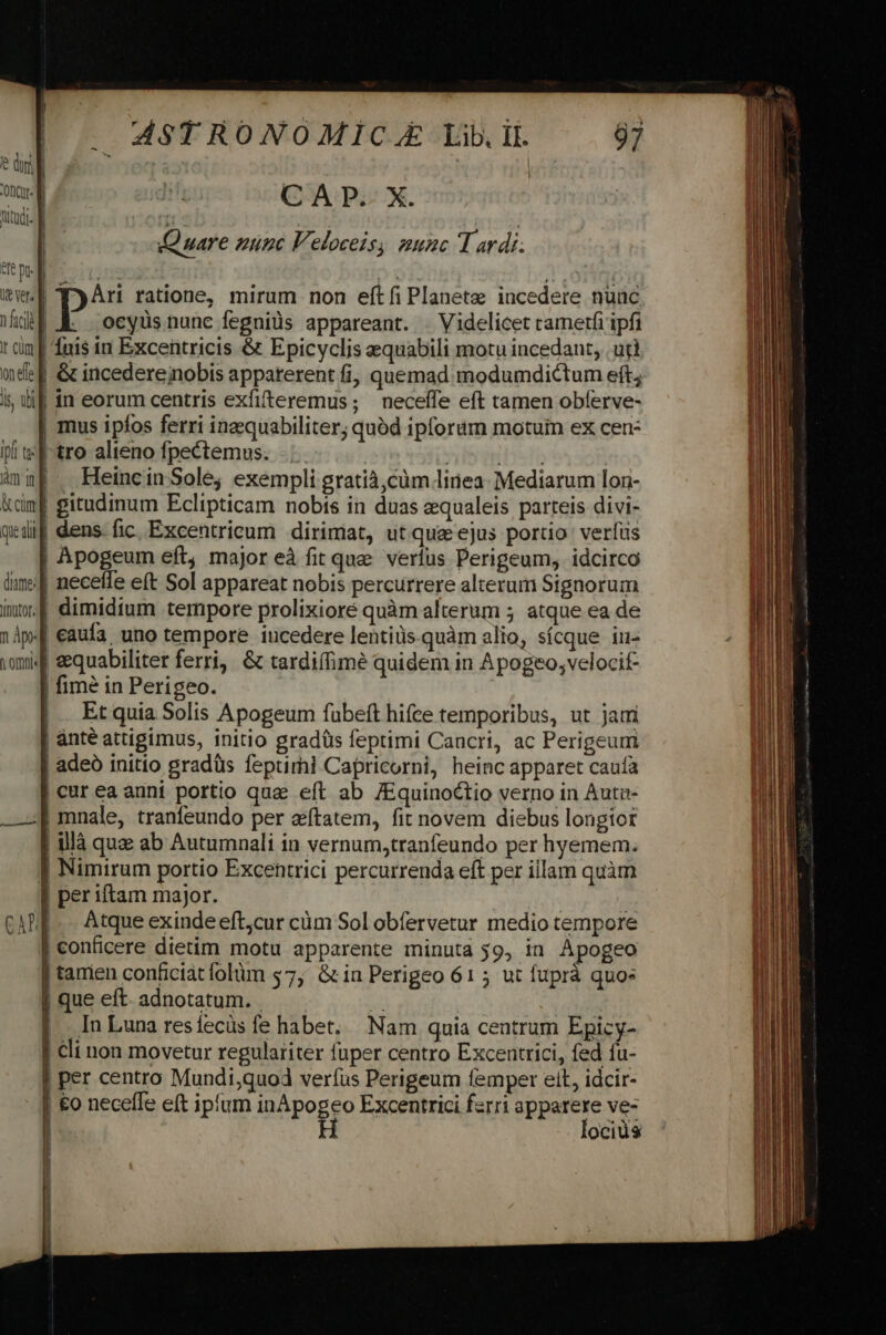 e du od CAP. X. Qutudi- E j | | Quare nunc Veloceis, aunc T ardi. VIC Dt- B Tee: *T: ww Tri ratione, mirum non eftfi Planete incedere nuac Md EK ocyüsnunc fegniüs appareant. . Videlicet camerfi ipfi t iim | fuis in Excentricis &amp; Epicyclis equabili motu incedant, utl nde E &amp; incedereinobis appaterent fi, quemad modumdictum eft; í ibi | in eorum centris exfifteremus ; neceffe eft tamen obferve- | mus ipfos ferri ineequabiliter; quód ipforam motuin ex cen- if t« [tro alieno fpectemus. ! | TES ànuP . Heincin Sole; exempli gratià,cüm liriea- Mediarum lon- &amp;dmf gitudinum Eclipticam nobts in duas equaleis parteis divi- qedil dens- fic. Excentrieum dirimiat, ut quae ejus portio: verfus | Apogeum eft, major eà fit que verfus Perigeum, idcirco lim:| neceffe eft Sol appareat nobis percurrere alterum Signorum inw.4 dimidium tempore prolixioré quàm alterum ; atque ea de 14p-| caufa. uno tempore iucedere lentiüs quàm alio, sícque iu- vomi4f eequabiliter ferri, &amp; tardiffimé quidem in Apogeo;velocit- | fimé in Perigeo. |. Etquia Solis Apogeum fübeft hifce temporibus, ut jam | anté attigimus, initio gradüs feptimi Cancri, ac Perigeum | adeó initio gradüs feptimi Capricorni, heinc apparet caufa | cur ea anni portio qua eft ab /Equinoctio verno in Auta- ——] mnale, tranfeundo per zftatem, fit novem diebus longior | là qua ab Autumnali in vernum,tranfeundo per hyemem. J Nimirum portio Excentrici percurrenda eft per illam quàm | per iftam major. | | CADE. .. Atque exinde eftcur cüm Sol obfervetur medio tempore | conficere dietim motu apparente minuta 39, in Apogeo | tamen conficiat folüm $7, Gin Perigeo 61 5 ut fuprà quos |queeft. adnotatum. — ^ | |. InLuna resífecüs fe habet, Nam quia centrum Epicy- | cli non movetur regulariter fuper centro Excentrici, fed fu- | per centro Mundi,quod verfus Perigeum femper eit, idcir- | €o neceffe eft ipfum iB pogeo Excentrici farri panes ve | ocius | | |
