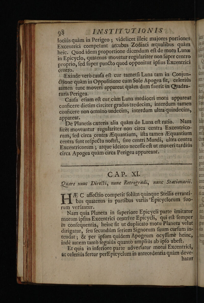 lociüs quàm in Perigeo ; videlicet illeic majores portiones Excentrici competunt atcubus Zodiaci squalibus quàm heic. Quod idem proportione dicendum eft de motu Luna: in Epicyclo, quatenus movetur regulariter non fuper centro proprio, fed fuper puncto quod opponitur ipfius Excentrici centro. * t Exinde vero caufa eft.-cur tametfi Luna tam in. Conjun- &amp;ione quàm in Oppofitione cum Sole Apogea fit, celerius salen tunc moveri appareat quàm dum fuerit in Quadra- taris Perigea. Sic : Caufa etiam e(t cur. cüri Luna mediocri motu appareat conficere dietim circiter gradustredecim, interdum tamen conficere non omnino undecim, interdum ultra quindecim, appareat. De Planetis caeteris ficét moveantur regulariter non circa centra Excentrico- rum, fed circa centra ZEquantium, ifta tamen fEquantium centra funt refpectu noftrt, five centri Mundi, ultra centra Excentricorum ; atque idcirco neceffe eft ut moveri tardius circa Apogea quàm circa Perigea appareant. pend p—— i cou CAP. XL Oudre nuuc Direthi, nunc Retrogradi, mmunc | Stationari. FE C affectio competit folüim quinque Stellis erranti- tum verfantur. Nam quía Planeta in fuperiore Epicycli parte imitatur niotum ipfius Excentrici centríve Epicycli, qui eft lemper tendat; &amp; per ipfum quidem: Apogeum ocyffimé heinc, indé autem tantó fegniüs quanto ampliüs ab ipfo abeft. Et quia ininferiore parte adverfatur motui Excentrici, ác celeriüs fertur perEpicyclum in antecedentia quàm deve- hatur mucro Me SCAN Dc a dp aii a re Mai esae - ] det E ree ] f o1 | Tief, d Stk 4 Vd | voe —— 2 vc — c -—- ——— — ———————— LL L—— Sam zem x — - AE D m—— Tm PX Rz. € zT tB c3 $3 &amp; - L3 E w— $5 ta cs tz E AJ m4—— I1 £9 Ur £c - £— £É e