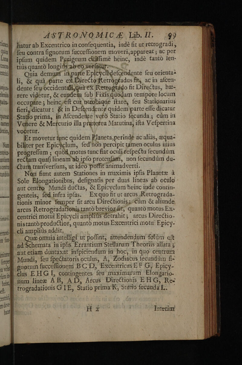 tlones Quin Mi Lung Centro li 4 otju. -leriis dtd. | puel tame lecin, ntrico qncioma centra tatdids 4 ? ' i ona omnt fJ fut. | j  ( N et. ; vntricl m one] m [ , y ASTRONOMICZLE Lib. I. 99 hatur ab Excentrico in confequentia, indé fit ut retrogradi, feu coritra fignorum fucceffionem moveri;appareat ; ac per ipíam quidem Perigeum cüiffimé heinc, inde tantó len- tiüs quantà longids-ab'eo verfatür-.. : Quia demunt irparte Epicyclidefcendente feu orienta* li; &amp; quà parte ex Directo Retrogfadus fit; ac in alcen- dente feu occidentali,quà e&amp; R'etrogtádo fit Directus, hec- rere videtur, &amp; eundem fub Fixisquodam tempore locum occupare ; heinc;eft cur utzobiqde ftare, feu Stationarius fieri, dicatur: &amp; in Def&amp;endente quidem parte effe dicatur Statio prima, in Afcenderite 'vetà Statio fecunda; cüm in Vehere &amp; Metcurio illa pretefea Matutina, ifta Vefpertina vocetur. | A . Et movetur tgnc quidem Planeta,perinde ac alias, &amp;equa- biliter per Epicyclum, fed'non percipit tamen oculus iitius progreífum ; quód, motus tunc fiat oculi refpectu fecundum rectam quafi lineamab ipfo protenfam, non fecundàüm du- Ctum traníveríum, ut ideo poffit animadverti. Non fiunt autem Stationes in maximis ipfis Planete à Sole Elongationibus, defignatis per duas lineas ab oculo aut centto Mundi ductas, &amp; Eptcyclum hetnc inde contin- genteis, fed infra ipfas. — Ex quo lit ut arcus .Retrograda- tionis minor femper fit arcu Directionis;-cüm &amp; aliunde arcus Retrogradationis tantó breviordit, quantó motus Ex- centrici motui Epicycli amplitis detrahit; arcus Directio- nistantó productior, quantó motus Excentrici imotu: Epicy- cli amplius addit, i; Quae omnia intelligi ut poffint, attendendum fotüm cft ad Schemata in ipfis. Errantium Stellarum Theoriis allata 5 aut etiam duntaxat infpiciendum in hoc, in quo centrum Mundi, Íeu fpectatoris oculus, A, Zodiacus lecandüm fi- clus EH G L, contingentes feu maximarum Elongatio- jum linee AB, A D, Arcus Directions EH G, Re- trogradationis G TE, Statio prima K, S5taro fecundz L.—