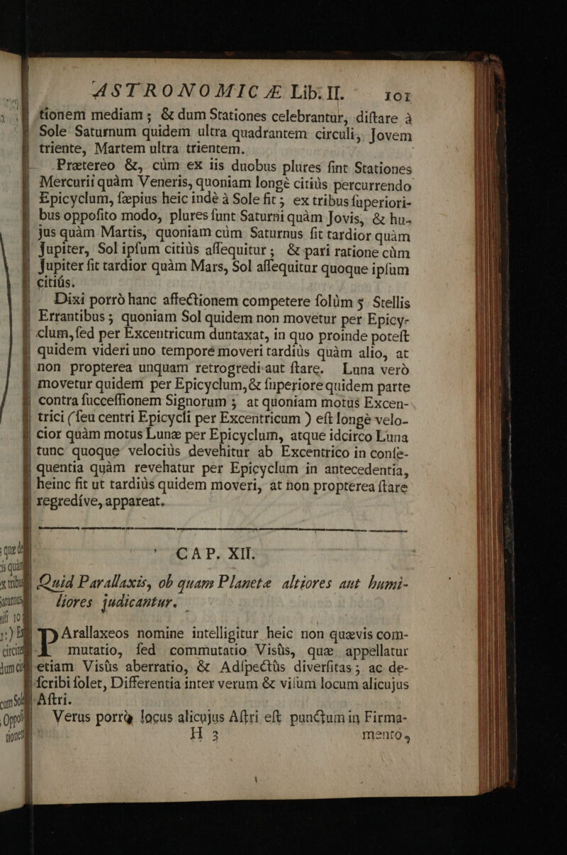 à ^ ASTRONOMIC X Lib. II. 101 tionem mediam ; &amp; dum Stationes celebrantur, diftare à | Sole Saturnum quidem ultra quadrantem circuli, Jovem triente, Martem ultra trientem. VAEXC itm E dn ZWEIw VHEVITIL GADUNEUONS E Jupiter, Sol ipfum citiüs affequitur; &amp; pari ratione cüm Jupiter fit tardior quàm Mars, Sol affequitur quoque ipfum | citiüs. Dixi porró hanc affectionem competere folüm 3. Stellis Errantibus ; quoniam Sol quidem non movetur per Epicy- ; clum,fed per Excentricum duntaxat, in quo proinde poteft | quidem videri uno temporé moveri tardiüs quàm alio, at | non propterea unquam retrogrediaut ftare. — Luna veró | movetur quidem per Epicyclum,&amp; fuperiore quidem parte contra fucceffionem Signorum 5. at quoniam motus Excen- | trici (feu centri Epicycli per Excentricum ) eít longe velo- cior quàm motus Luna per Epicyclum, atque idcirco Luna | tunc quoque velocius devehitur ab Excentrico in coníe- I regredíve, appareat. z i ^ ui Fou Pc. IO MIMBH oat SUPTESURNUNA, NQNURANIGA 8 qua CAP. XII: 1s Quia xul Quid Parallaxis, ob quam Planete altiores aut. bumi- Y» lores qudicantur. if 103 ;)BE Ty Arallaxeos nomine intelligitur heic non quavis com- citciti mutatio, Ííed commutatio Visüs, que. appellatur jmd etiam Visüs aberratio, &amp; Adípectüs diverfitas ; ac de- eunt $9! tione |dcribi folet, Differentia inter verum &amp; viílum locum alicujus I Aftri. | Verus porrQ locus alicujus Aftri eft punctum in Firma- 3 mento,