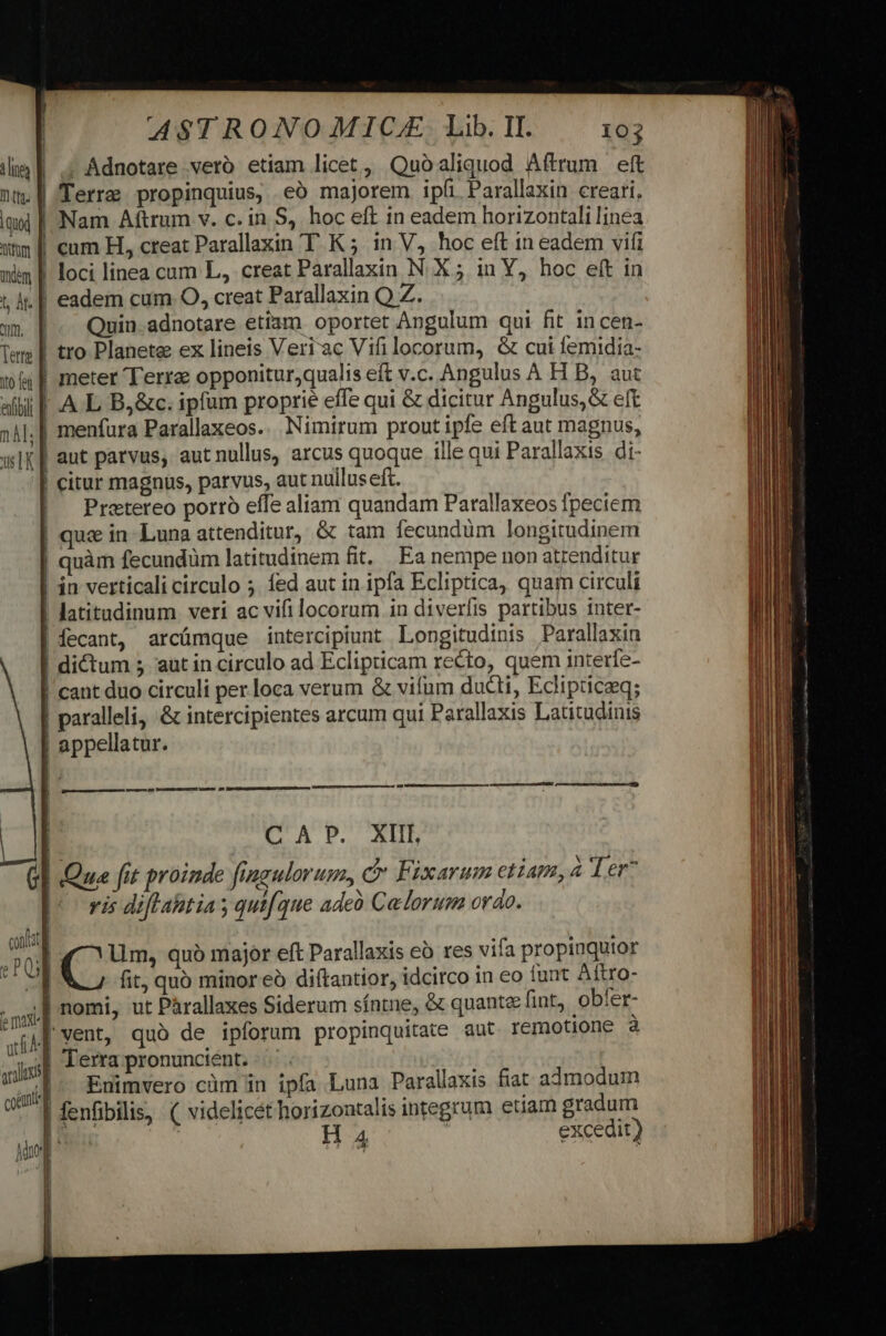 . Adnotare veró etiam licet , Quo aliquod Aftrum eft nt. || Terra propinquius, .eó majorem ipi. Parallaxin creari. qx | Nam Attrum v. c. in S, hoc eft in eadem horizontali linea atm f cam H, creat Parallaxin TK ; in V, hoc eft in eadem vifi adem | loci linea cum L, creat Parallaxin N. X 5 in Y, hoc eft in t A. | eadem cum O, creat Parallaxin Q Z. m. | Quin adnotare etis oportet Angulum qui fit in cen- Tem | tro Planete ex lineis Veri ac Vifi locorum, &amp; cui Íemidia- 154 | meter Terre opponitur,qualis eft v.c. Angulus A H B, aut alli F.A L B,&amp;c. ipfum proprie effe qui &amp; dicitur Angulus, &amp; eft 141, | menfura Parallaxeos. Nimirum prout ipfe eft aut magnus, x Ix | aut parvus, aut nullus, arcus quoque ille qui Parallaxis di- | citur magnus, parvus, aut nulluseft. | Pretereo porro effe aliam quandam Parallaxeos fpeciem | que in- Luna attenditur, &amp; tam fecundum longitudinem quàm fecundüm latitudinem fit, Ea nempe non atrenditur | in verticali circulo ;. fed aut in ipfa Ecliptica, quam circuli | latitudinum veri ac vifi locorum. in diverfis partibus inter- | fecant, arcümque intercipiunt Longitudinis Parallaxin | dictum 5 aut in circulo ad Eclipticam recto, quem interfe- | cant duo circuli per loca verum &amp; vifum ducti, Eclipticaeeg; | paralleli, &amp; intercipientes arcum qui Parallaxis Latitudinis | appellatur. ——— n P——À— à cs CLA D. BID | Qua fit proinde fingulorum, c Fixarum etiam, Ter7 vis diflahtias qui(que ade Celorum ordo. ^nnllat ET lim, quà major eft Parallaxis eà res vifa propiuquior E fit, quó minor eó diítantior, idcirco in €o iunt Aftro- .msi] nomi, ut Párallaxes Siderum síntne, &amp; quant fint, obfer- xi yenb quo de ipforum propinquitate aut remotione à Js| Terra pronuncient. .- jns |  (p; Enimvero cüm 1n ipfa Luna Parallaxis fiat admodum am 1 fenfibilis, (| videlicét horizontalis integrum etiam gradum mL H 4 excedit)