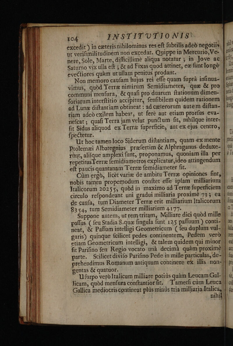 excedit ) in ceteris nihilominus res eft fübtilis adeo negotii» | ut verifimilitudinem non excedat. Quippe in Mercurio, Ve- | nere, Sole, Marte, difficillime aliqua notatur ; in Jove ac.| 705 Gatarno vix ulla eft ; &amp; ad Fixas quod attinet, ez funt longe | ür evectiores quàm utullam penitus prodant. | J Non memoro caufam hujus rei effe quam fuprà infinua- | eua vimus, quod Terre nimirum Semidiameter, quae &amp; pro | communi menfura, &amp; quafi pro duarum ftationum dimen-. e foriarum interftitio accipitur, fenfibilem quidem rationem | log ad Lune diftantiam obtineat : ad ceterorum autem diftan- | 14 tiam adeo exilem habear, ut feré aut etiam prorfus eva- nefcat ; quafi Terra jam velut punctum fit, nihílque inter- | fit Sidusaliquod ex Terrá fuperficie, aut ex ejus centro, | fpectetur. | | : | Ut hoctamen loco Siderum diftantiam, quam ex mente Ptolemaei Albategnius. praefertim &amp; Alphraganus. dedoxe- | runt, alique amplexi funt, proponamus, quoniam illa. per | i /: repetitas Terra femidiametros explicatur,ideo attingendum | eft paucis quantanam Terre femidiameter fit. Cüm ergo, licet varie de ambitu Terre opiniones fint, | nobis tamen propemodum couftet effe ipfam milliarium || Ítalicorum 20255, quód in maximo ad Terra fuperficiem | circulo refpondeant uni gradui milliaria proximé 755 ea | de caufa, tum Diameter Terre erit milliarium Italicorum $5«4, tum Semidiameter milliarium 4177. Suppone autem, ut rem tritam, Milliare dici quod mille paffus. ( feu Stadia 8.quz fingula funt 125 paffuum ) conti- neat, &amp; Paffum intelligi Geometricum ( feu duplum vul- saris) quinque fcilicet pedes continentem, Pedem vero | etiam Geometricum intelligi, &amp; talem quidem qui minor fit Parifino feu. Regio vocato unà decimà quàm proxime parte. Scilicet divifo Parifino Pede in mille particulas, de- || prehendimus Romanum antiquum continere ex illis .non- gentas &amp; quatuor. | Ufarpo veró Italicum milliare potius quàm Leucam Gal- licam, quód menfura conftantiorfit. Tametfi cum Leuca Gallica mediocris contineat plüs minüs tria milliaria Italica, | | : nihil].