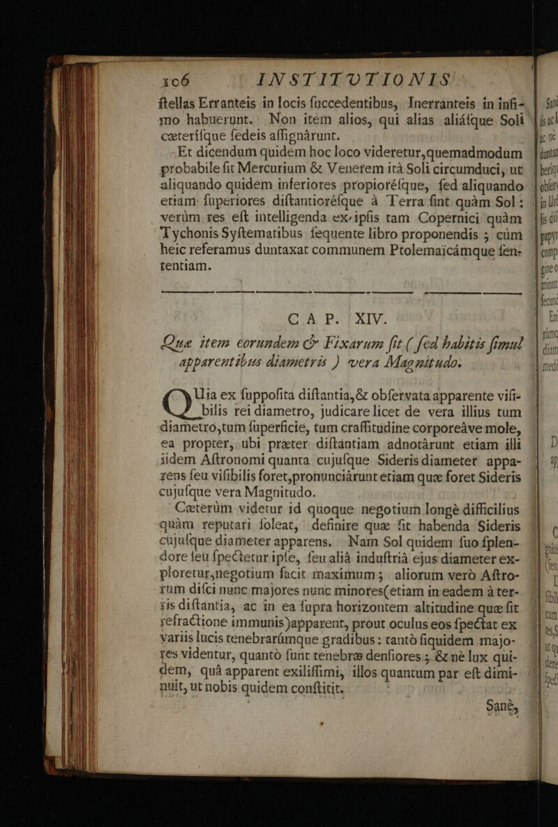 ftellas Erranteis in locis fuccedentibus, Inerrantets in infi- mo habuerunt. Non item alios, qui alias aliáfque Soli ceterílque fedeis affignàrunt. Et dicendum quidem hoc loco videretur,quemadmodum probabile fit Mercurium &amp; Venerem irà Soli circumduci, ut aliquando quidem inferiores propioréfque, fed aliquando ettam: fuperiores diftantioréfque à Terra fint. quàm Sol : verüm res eft intelligenda ex:ipfis tam Copernici quàm T ychonis Syftematibus fequente libro proponendis 5 cüm heic referamus duntaxat communem Ptolemaicámque fen- tentiam. Cou POTAIV. (ua. item eorundem ( Fixarum fit ( fed habitis frmul apparentibus diametris ) vera Magnitudo. Uia ex fuppofita diftantia,&amp; obfervata apparente vii bilis rei diametro, judicarelicet de vera illius tum diametro,tum fuperficie, tum craffitudine corporeàve mole, ea propter, ubi preter diftantiam adnotárunt etiam illi iidem Aftronomi quanta cujuíque Sideris diametet appa- zens feu vifibilis foret,pronunciárunt etiam quce foret Sideris cujufque vera Magnitudo. Caterüm videtur id quoque negotium longeé difficilius quàm reputari doleat, definire quae fit habenda Sideris cujufque diameter apparens. Nam Sol quidem fuo fplen- dore leu fpectetur ipfe, feu alià induftrià ejus diameter ex- ploretur,negotium facit maximum; | aliorum vero Aftro- ium diíci nunc majores nunc minores(etiam in eadem à ter- 5is diftantia, ac in ea fupra horizontem altitudine que fit refractione immunis)apparent, prout oculus eos fpectat ex variis lucis tenebrarámque gradibus : cantó fiquidem majo- res videntur, quantó funt tenebras denfiores.; &amp; ne lux qui- dem, quà apparent exiliffimi, illos quantum par eft dimi- nuit; ut nobis quidem conftitit. | : | Sane, ILTGuex o CEETIITTETLT ENSIS ELIELCIS II Ies ILE CCNGSC C ADEL LED — nr — patre. * o e iE L- fTD ER c3 3 €b. mue GC .E-£:. 4*«. cp —— uu L-——2 (3 2 £5 ——3$