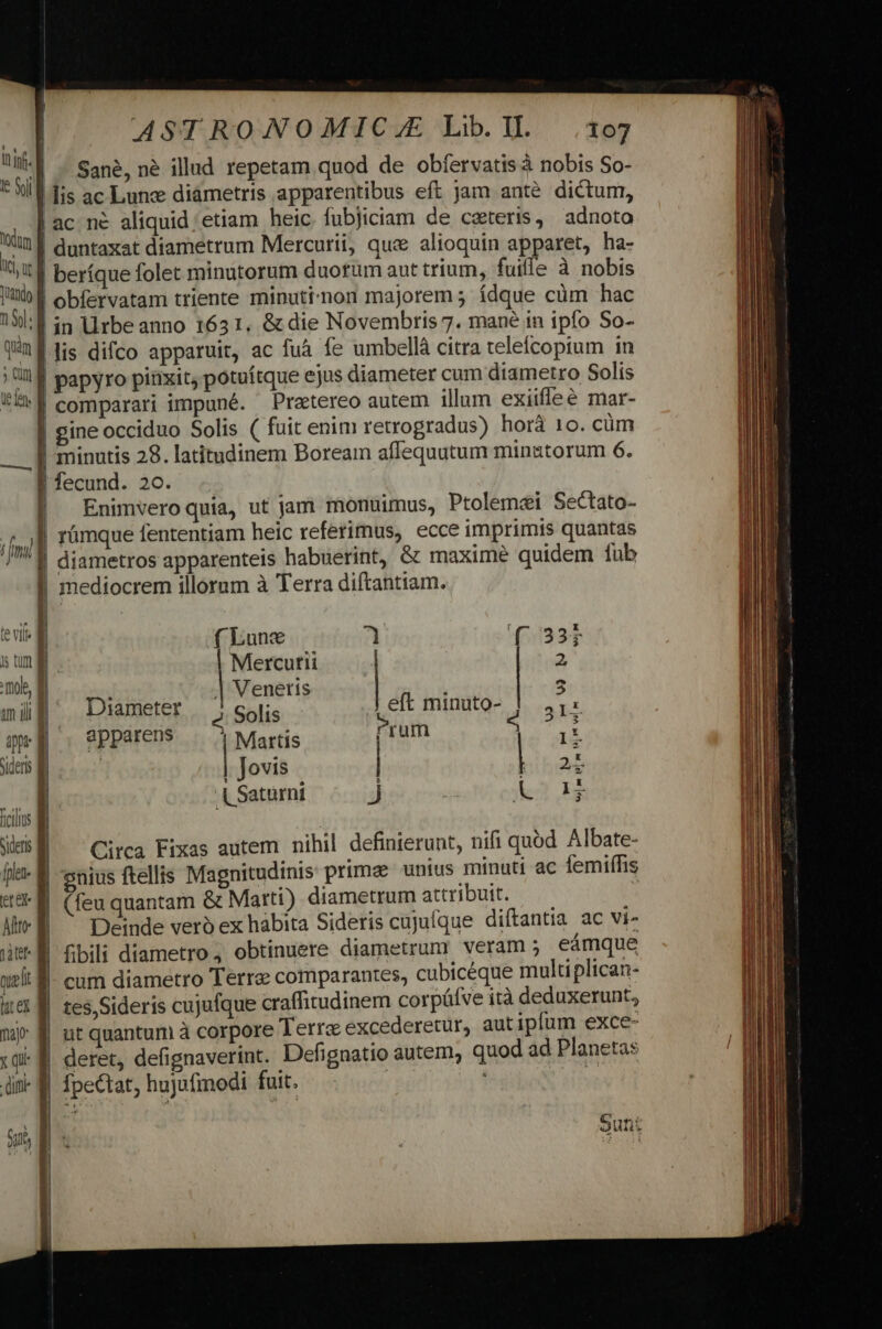 ASTRONOMIC.JE Lib.l1L .17 | - Sané, né illud repetam quod de obfervatis à nobis So- | lis ac Lune diámetris apparentibus eft jam anté dictum, | ac né aliquid etiam heic fubjiciam de ceteris, adnoto ! duntaxat diametrum Mercurii, que alioquin apparet, ha- itd beríque folet minutorum duorum aut trium, fuiffe à nobis tib obfervatam triente minuti'non majorem ; ídque càüm hac DU in Urbeanno 1631, &amp; die Novembris 7. mané in ipfo So- T'1f lis difco apparuit, ac fuà fe umbellà citra teleícoptum in ll papyro pinxit, potuítque ejus diameter cum diametro Solis FA comparari impuné. Pratereo autem illum exiifleé mar- | gine occiduo Solis ( fuit enim retrogradus) horà 10. cüm I minutis 28. latitudinem Boream affequutum minatorum 6. | fecund. 20. | Enimveroquia, ut jam monuimus, Ptolemei Sectato- fg | rümque fententiam heic referimus, ecce imprimis quantas /'1 diametros apparenteis habuerint, &amp; maxime quidem fub | mediocrem illorum à Terra diftantiam. te vtlfs | f Lune 7 ( 33 ] sun] | Mercutii 2 mob, d 1 | Veneris 1 5 m ili Diameter Solis Jeft minuto- jJ. 41: qui. PPPeren* .. | Martis [rum 5 1t sideris | | Jovis | | 2 . Td L Saturni j Lo 14 fcis d i Web ^ Circa Fixas autem nihil definierunt, nifi quod Albate- fle. enius ftellis Magnitudinis prime unius minuti ac femiffis «0M (feu quantam &amp; Marti) diametrum attribuit. fibili diametro, obtinuere diametrum veram 5 eámque utt E uel: M. cum diametro Terre comparantes, cubicéque multiplican- wet M tes,Sideris cujufque craffitudinem corpüfve ità deduxerunt, | nt quantum à corpore Terre excederetur, aut ipfum exce- mp: | deret, defignaverint. Defignatio autem, quod ad Planetas X qi difti Alto | Deinde vero ex habita Sideris cujufque diftantia ac vi- | | fpeCtat, hujufmodi fuit. X E Sunt | j|