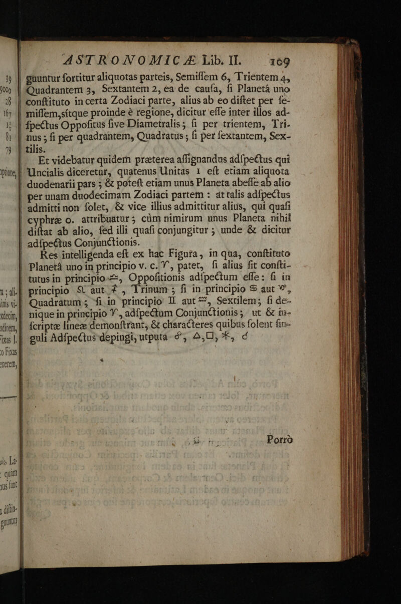 Hi d ASTRONOMIC.E Lib.lL 169 guuntur fortitur aliquotas parteis, Semiffem 6, Trientem 4, Quadrantem 5, Sextantem 2, ea de caufa, fi Planetà uno conftituto in certa Zodiaci parte, alius ab eo diftet per fe- nus ; fi per quadrantem, Quadratus; fi per fextantem, Sex- tilis. | Et videbatur quidem preterea affignandus adfpe&amp;tus qui lincialis diceretur, quatenus llnitas 1 eít etiam aliquota per unam duodecimam Zodiaci partem : at talis adfpectus admitti non folet, &amp; vice illius admittitur alius, qui quafi cyphre o. attribuatur ; cüm nimirum unus Planeta nihil Res intelligenda eft ex hac Figura, in qua, conftituto 1; ali^ | inis vi-] Vdecim, dinem, | qas T. d ons E nefem, B Jj Lr i : quil | ys fut f diti- ] Q0 E guum : principio St aut. 7 , Trinum ; fi in principio aut v, Quadratum ; fi in principio 1L aut^*, Sextilem; fi de- guli AdfpeCtus depingi; utputa. &amp;, 2,0, *, d *