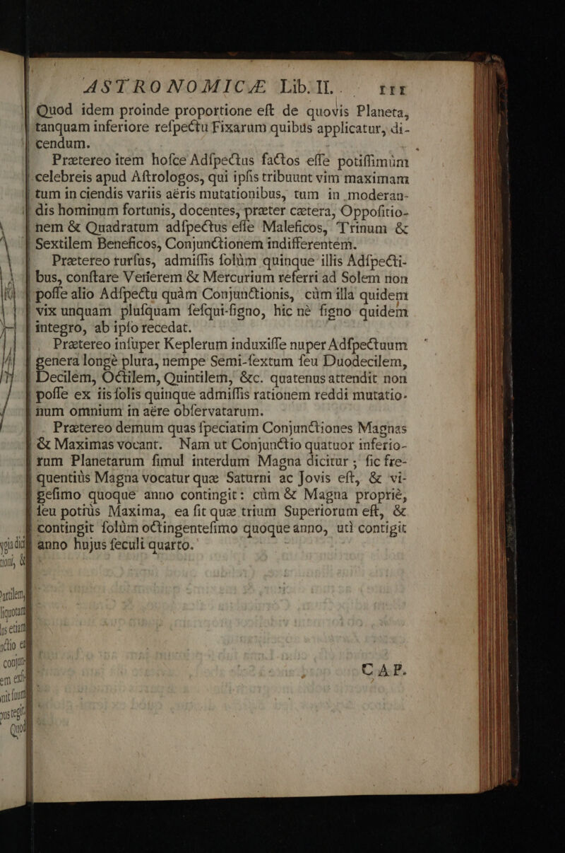 | Quod idem proinde proportione eft de quovis Planeta, tanquam inferiore refpectu Fixarum quibus applicatur, di- | cendum. | , Pratereo item hofce Adfpectus factos effe potiffimüm celebreis apud Aftrologos, qui ipfis tribuunt vim maximam | tum in ciendis variis aéris mutationibus, tum in moderan- | dis hominum fortunis, docentes, preter cetera, Oppofitio- | nem &amp; Quadratum adfpectus effe Maleficos, 'rinum &amp; | Sextilem Beneficos, Conjunctionem indifferentem. | Pretereoturfus, admiífis folàm quinque illis Adfpecti- | bus, conftare Verierem &amp; Mercurium referri ad Solem rion poffe alio Adfpe&amp;u quàm Conjun&amp;tionis, cüm illa quidem vix unquam plufquam fefqui-fgno, hic né figno quidem | integro, ab ipío recedat. |, Pretereo infuper Keplerum induxifTe nuper Adfpectuum E longé plura, nempe Semi-fextum feu Duodecilem, | Decilem, Octilem, Quintilem, &amp;c. quatenus attendit non pofle ex 1isfolis quinque admiffis rationem reddi mutatio. | num omnium in aére obfervatarum. Pratereo demum quas fpeciatim Conjunctiones Magnas | &amp; Maximas vocant. Nam ut Conjunctio quatuor inferio- | rum Planetarum fimul interdum Magna dicitur ; fic fre- | quentiüs Magna vocatur quz Saturni ac Jovis eft, &amp; vi- | Befimo quoque anno contingit: cüm &amp; Magna proprie, |deu potius Maxima, ea fit que trium Superiorum eft, &amp; f contingit folüm octingentefimo quoque ánno, uti contigit ms | anno hujus feculi quarto. QA ——