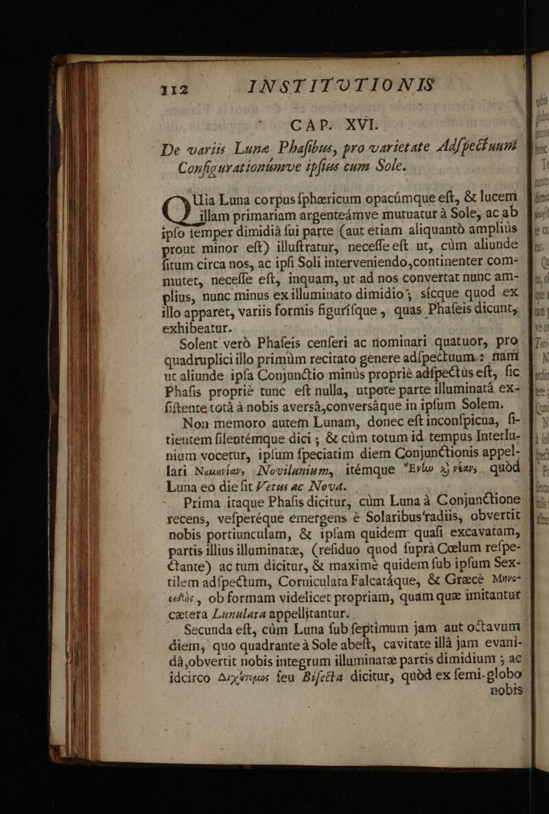 CAP. XVI. C onfigurationtimrve ipfees cum Sole. llia Luna corpusfphaericum opacámque eft, &amp; luceri ipfo emper dimidià füi parte (aut etiam aliquanto amplius prout minor eft) illuftratur, neceffe eft ut, cüm aliunde plius, nunc minus ex illuminato dimidio; sícque quod .ex | illo apparet, variis formis figurí(que , quas Phafeis dicunt; exhibeatur. Solent vero Phafeis cenferi ac nominari quatuor, pro fitente totà à nobis aversá,conversáque in ipfum Solem. tientem filentémque dici ; &amp; cüm totum id tempus Interfu- Luna eo die fit etus ac INNova. nobis portiunculam, &amp; tpfam quidem quafi excavatam, tilem adfpectum, Corniculara Falcatáque, &amp; Graece Mu cetera Lunalara appellitantur. Secunda eft, cüm Luna fub feptimum jam aut octavum