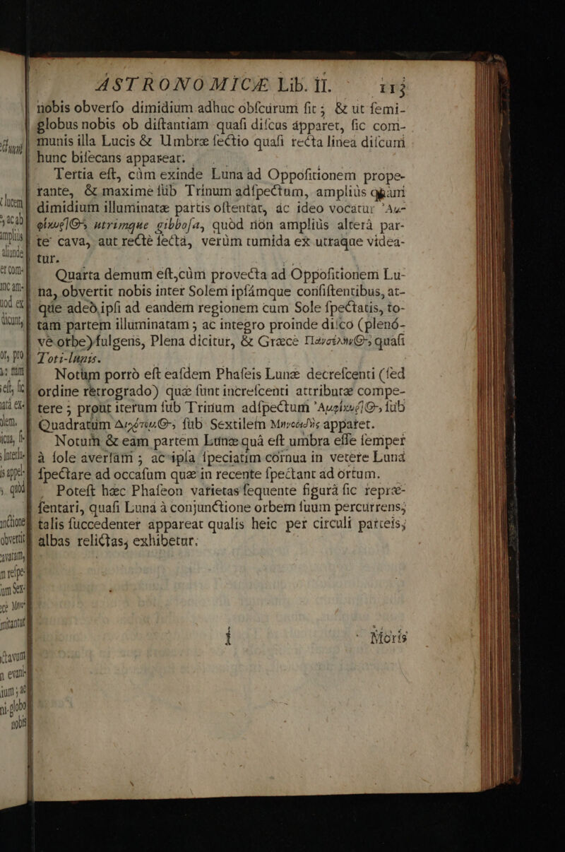ui luem | S dC2b iplis f dinde] et Cort IÜc art. od «] dicm] ot, o y: fi ef fcd xt ekz] yen. icu, f] nter d e ; quum ione obverti | ama nee m xr | BUD mista favum i eva jm; V r WD n ASTRONOMICE Libi. irj nobis obverfo dimidium adhuc obfcüruni fit ; &amp; ut femi- hunc bilecans appareat: — .— . Tertia eft, càm exinde Luna ad Oppofitionem prope- rante, G&amp; maxime lib Trinum adfpectum, ampliüs gri dimidium illunmiimataz partis oftentat, ác ideo vocatur 'Az- eixue1G utrimque aibbo[a, quod rion ampliüs alterá par- te&amp;' cava, aut reCté fectà, verüm turnida ex utraque videa- tur. » Quarta demum eft,cüm provecta ad Oppofitioneni Lu- na, obvertit nobis inter Solem ipfámque corififtentibus, at- que adeo ipíi ad eandem regionem cum Sole fpectatis, to- tam partem illuminatam 5 ac integro proinde diíco (plenó- vé otbe)fulgers, Plena dicitur, &amp; Grace Iaveto3»9 quafi T oti-lugis. ^ ' j Notüm porro eft eafdem Phafeis Lung. decrefcenti (fed ordine rétrogrado) quz funt increícenti. attribute compe- tere ; prout iterum füb Trirum adfpectum 'Aueix»é1- iub Noturn &amp; eam partem Lun quà eft umbra effe femper à fole averlàm ; ac'ipía fpeciatim cornua in vetere Luna Ípectare ad occafum qu in recente fpectant ad ortum. — Poteft hec Phafeon vatietas fequente figurà fic reprs- talis füccedenter appareat qualis heic per circuli parteis; albas relictas; exhibetur. Moris