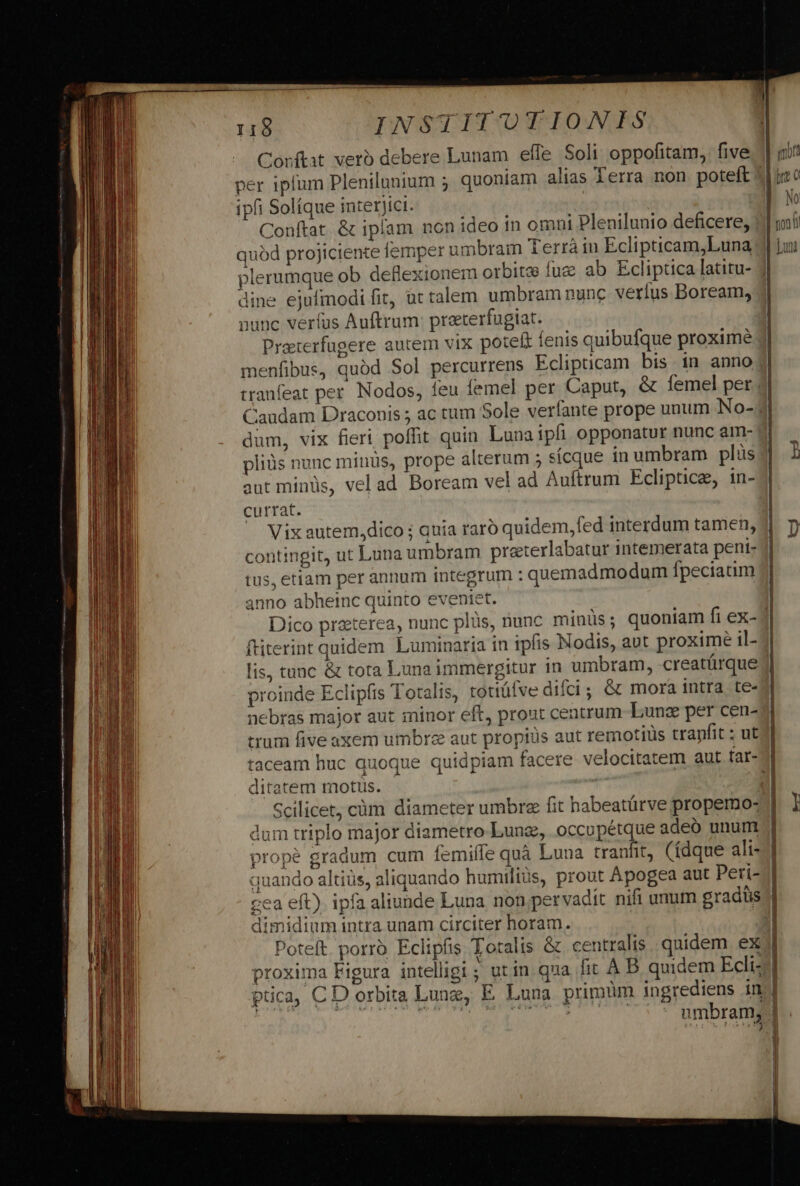 Corftat verb debere Lunam effe Soli oppofitam, five per iplum Plenilunium ; quoniam alias Terra non poteft ipfi Solíque interjici. Conftat. &amp; iplam non ideo in omni Plenilunio deficere, quód projiciente femper umbram Terrà in Eclipticam,Luna plerumque ob deflexionem orbitse fuz dine ejufmodi fit, ut talem umbram nunc verius Boream, nunc veríus Auftrum: preterfugiat. Preterfagere autem vix poteft fenis quibufque proxime menfibus, quód Sol percurrens Eclipticam bis in anno tranfeat per. Nodos, feu femel per. Caput, &amp; femel per dum, vix fieri poffit quin Lunaipfi opponatur nunc am- pliüs nunc minüs, prope alterum 5 sícque in umbram plus aut minüs, vel ad Boream vel ad Auftrum Ecliptice, in- currat. ' Vixautem,dico ; auia raro quidem, fed interdum tamen, contingit, ut Luna umbram preterlabatur intemerata pent- tus, etiam per annum integrum : quemadmodum fpeciaim anno abheinc quinto eveniet. Dico praterea, nunc plüs, nunc minus ; ftiterint quidem Luminaria in ipfis Nodis, aut proxime il- lis, tunc &amp; tota Luna immergitur in umbram, -creatárque proinde Eclipfis Totalis, totiófve difci; &amp; mora intra te- nebras major aut minor eft, prout ceatrum- Lung per cen- trum five axem umbrz aut propiüs aut remotiüs tranfit : ut ditatem motus. Scilicet, cüm diameter umbre fit habeatürve propemo- dum triplo major diametro Lung, occupétque adeó unum ope gradum cum femiífe quà Luna tranfit, (ídque ali- quando altiüs, aliquando humiliüs, prout Apogea aut Peri- :ea eft). ipfa aliunde Luna non;pervadit nifi unum gradüs midium intra unam circiter horam. | Poteft. porro Eclipfis Totalis &amp; centralis quidem ex proxima Figura intelligi ; utin qua fit À B quidem Ecli: ptca, CD orbita Lunz, E Luna primum ingrediens in m$. £c Li at ai ] mora No Lut Lj k